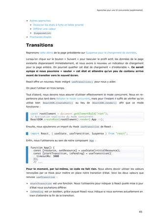 Autres approches
Dissocier les états à forte et faible priorité
Différer une valeur
SuspenseList
Prochaines étapes
Transitions
Reprenons cette démo de la page précédente sur Suspense pour le chargement de données.
Lorsqu’on clique sur le bouton « Suivant » pour basculer le profil actif, les données de la page
existante disparaissent immédiatement, et nous avons à nouveau un indicateur de chargement
pour la page entière. On pourrait qualifier cet état de chargement « d’indésirable ». Ce serait
sympa si nous pouvions « sauter » cet état et attendre qu’un peu de contenu arrive
avant de transiter vers le nouvel écran.
React offre un nouveau Hook intégré useTransition() pour nous y aider.
On peut l’utiliser en trois temps.
Tout d’abord, nous devons nous assurer d’utiliser effectivement le mode concurrent. Nous en re-
parlerons plus tard dans Adopter le mode concurrent, mais pour l’instant il suffit de vérifier qu’on
utilise bien ReactDOM.createRoot() au lieu de ReactDOM.render() afin que ce mode
fonctionne :
Ensuite, nous ajouterons un import du Hook useTransition de React :
Enfin, nous l’utiliserons au sein de notre composant App :
Pour le moment, par lui-même, ce code ne fait rien. Nous allons devoir utiliser les valeurs
renvoyées par ce Hook pour mettre en place notre transition d’état. Voici les deux valeurs que
renvoie useTransition :
startTransition est une fonction. Nous l’utiliserons pour indiquer à React quelle mise à jour
d’état nous souhaitons différer.
isPending est un booléen, grâce auquel React nous indique si nous sommes actuellement en
train d’attendre la fin de la transition.
const rootElement = document.getElementById("root");
// Activation explicite du mode concurrent
ReactDOM.createRoot(rootElement).render(<App />);
import React, { useState, useTransition, Suspense } from "react";
function App() {
const [resource, setResource] = useState(initialResource);
const [startTransition, isPending] = useTransition({
timeoutMs: 3000
});
// ...
Approches pour une UI concurrente (expérimental)
85
 