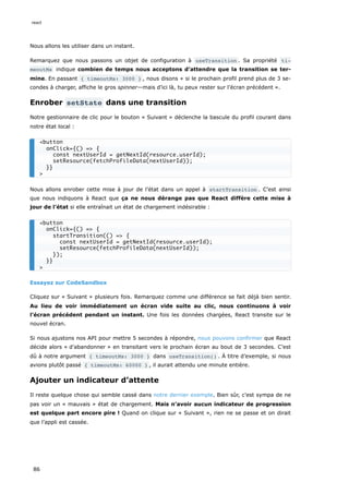 Nous allons les utiliser dans un instant.
Remarquez que nous passons un objet de configuration à useTransition . Sa propriété ti‐
meoutMs indique combien de temps nous acceptons d’attendre que la transition se ter-
mine. En passant { timeoutMs: 3000 } , nous disons « si le prochain profil prend plus de 3 se-
condes à charger, affiche le gros spinner—mais d’ici là, tu peux rester sur l’écran précédent ».
Enrober setState dans une transition
Notre gestionnaire de clic pour le bouton « Suivant » déclenche la bascule du profil courant dans
notre état local :
Nous allons enrober cette mise à jour de l’état dans un appel à startTransition . C’est ainsi
que nous indiquons à React que ça ne nous dérange pas que React diffère cette mise à
jour de l’état si elle entraînait un état de chargement indésirable :
Essayez sur CodeSandbox
Cliquez sur « Suivant » plusieurs fois. Remarquez comme une différence se fait déjà bien sentir.
Au lieu de voir immédiatement un écran vide suite au clic, nous continuons à voir
l’écran précédent pendant un instant. Une fois les données chargées, React transite sur le
nouvel écran.
Si nous ajustons nos API pour mettre 5 secondes à répondre, nous pouvons confirmer que React
décide alors « d’abandonner » en transitant vers le prochain écran au bout de 3 secondes. C’est
dû à notre argument { timeoutMs: 3000 } dans useTransition() . À titre d’exemple, si nous
avions plutôt passé { timeoutMs: 60000 } , il aurait attendu une minute entière.
Ajouter un indicateur d’attente
Il reste quelque chose qui semble cassé dans notre dernier exemple. Bien sûr, c’est sympa de ne
pas voir un « mauvais » état de chargement. Mais n’avoir aucun indicateur de progression
est quelque part encore pire ! Quand on clique sur « Suivant », rien ne se passe et on dirait
que l’appli est cassée.
<button
onClick={() => {
const nextUserId = getNextId(resource.userId);
setResource(fetchProfileData(nextUserId));
}}
>
<button
onClick={() => {
startTransition(() => {
const nextUserId = getNextId(resource.userId);
setResource(fetchProfileData(nextUserId));
});
}}
>
react
86
 