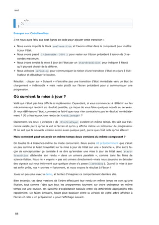 Essayez sur CodeSandbox
Il ne nous aura fallu que sept lignes de code pour ajouter cette transition :
Nous avons importé le Hook useTransition et l’avons utilisé dans le composant pour mettre
à jour l’état.
Nous avons passé { timeoutMs: 3000 } pour rester sur l’écran précédent à raison de 3 se-
condes maximum.
Nous avons enrobé la mise à jour de l’état par un startTransition pour indiquer à React
qu’il pouvait choisir de la différer.
Nous utilisons isPending pour communiquer la notion d’une transition d’état en cours à l’uti-
lisateur et désactiver le bouton.
Résultat : cliquer sur « Suivant » n’entraîne pas une transition d’état immédiate vers un état de
chargement « indésirable » mais reste plutôt sur l’écran précédent pour y communiquer une
progression.
Où survient la mise à jour ?
Voilà qui n’était pas très difficile à implémenter. Cependant, si vous commencez à réfléchir sur les
mécanismes qui rendent ce résultat possible, ça risque de vous faire quelques nœuds au cerveau.
Si nous définissons l’état, comment se fait-il que nous n’en constations pas le résultat immédiate-
ment ? Où a lieu le prochain rendu de <ProfilePage> ?
Clairement, les deux « versions » de <ProfilePage> existent en même temps. On sait que l’an-
cienne existe parce qu’on la voit à l’écran et qu’on y affiche même un indicateur de progression.
Et on sait que la nouvelle version existe aussi quelque part, parce que c’est celle qu’on attend !
Mais comment peut-on avoir en même temps deux versions du même composant ?
On touche là à l’essence-même du mode concurrent. Nous avons dit précédemment que c’était
un peu comme si React travaillait sur la mise à jour de l’état sur une « branche ». Une autre fa-
çon de conceptualiser ça consiste à se dire qu’enrober une mise à jour de l’état avec start‐
Transition déclenche son rendu « dans un univers parallèle », comme dans les films de
science-fiction. Nous ne « voyons » pas cet univers directement—mais nous pouvons en détecter
des signaux qui nous informent que quelque chose s’y passe ( isPending ). Quand la mise à jour
est enfin prête, nos « univers » fusionnent, et nous voyons le résultat à l’écran !
Jouez un peu plus avec la démo, et tentez d’imaginez ce comportement derrière elle.
Bien entendu, ces deux versions de l’arbre effectuant leur rendu en même temps ne sont qu’une
illusion, tout comme l’idée que tous les programmes tournent sur votre ordinateur en même
temps est une illusion. Un système d’exploitation bascule entre les différentes applications très
rapidement. De façon similaire, React peut basculer entre la version de votre arbre affichée à
l’écran et celle « en préparation » pour l’affichage suivant.
</>
);
}
react
88
 