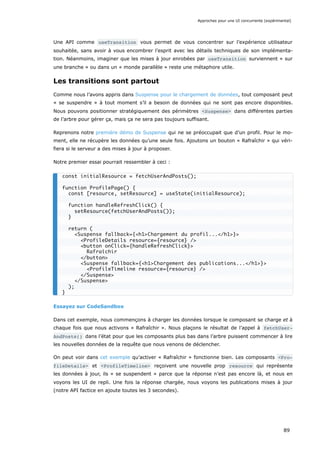 Une API comme useTransition vous permet de vous concentrer sur l’expérience utilisateur
souhaitée, sans avoir à vous encombrer l’esprit avec les détails techniques de son implémenta-
tion. Néanmoins, imaginer que les mises à jour enrobées par useTransition surviennent « sur
une branche » ou dans un « monde parallèle » reste une métaphore utile.
Les transitions sont partout
Comme nous l’avons appris dans Suspense pour le chargement de données, tout composant peut
« se suspendre » à tout moment s’il a besoin de données qui ne sont pas encore disponibles.
Nous pouvons positionner stratégiquement des périmètres <Suspense> dans différentes parties
de l’arbre pour gérer ça, mais ça ne sera pas toujours suffisant.
Reprenons notre première démo de Suspense qui ne se préoccupait que d’un profil. Pour le mo-
ment, elle ne récupère les données qu’une seule fois. Ajoutons un bouton « Rafraîchir » qui véri-
fiera si le serveur a des mises à jour à proposer.
Notre premier essai pourrait ressembler à ceci :
Essayez sur CodeSandbox
Dans cet exemple, nous commençons à charger les données lorsque le composant se charge et à
chaque fois que nous activons « Rafraîchir ». Nous plaçons le résultat de l’appel à fetchUser‐
AndPosts() dans l’état pour que les composants plus bas dans l’arbre puissent commencer à lire
les nouvelles données de la requête que nous venons de déclencher.
On peut voir dans cet exemple qu’activer « Rafraîchir » fonctionne bien. Les composants <Pro‐
fileDetails> et <ProfileTimeline> reçoivent une nouvelle prop resource qui représente
les données à jour, ils « se suspendent » parce que la réponse n’est pas encore là, et nous en
voyons les UI de repli. Une fois la réponse chargée, nous voyons les publications mises à jour
(notre API factice en ajoute toutes les 3 secondes).
const initialResource = fetchUserAndPosts();
function ProfilePage() {
const [resource, setResource] = useState(initialResource);
function handleRefreshClick() {
setResource(fetchUserAndPosts());
}
return (
<Suspense fallback={<h1>Chargement du profil...</h1>}>
<ProfileDetails resource={resource} />
<button onClick={handleRefreshClick}>
Rafraîchir
</button>
<Suspense fallback={<h1>Chargement des publications...</h1>}>
<ProfileTimeline resource={resource} />
</Suspense>
</Suspense>
);
}
Approches pour une UI concurrente (expérimental)
89
 