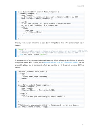 Ensuite, nous pouvons lui donner le focus depuis n'importe où dans notre composant en cas de
besoin :
Il arrive parfois qu'un composant parent ait besoin de définir le focus sur un élément au sein d’un
composant enfant. Pour ce faire, nous exposons des refs DOM aux composants parents via une
propriété spéciale sur le composant enfant qui transfère la ref du parent au nœud DOM de
l'enfant.
class CustomTextInput extends React.Component {
constructor(props) {
super(props);
// Créez une référence pour conserver l'élément textInput du DOM.
this.textInput = React.createRef();
}
render() {
// Utilisez la prop `ref` pour définir la valeur courante
// de la ref `textInput` à l'élément DOM
return (
<input
type="text"
ref={this.textInput}
/>
);
}
}
focus() {
// Donnez explicitement le focus au champ de saisie en utilisant l'API du DOM.
// Remarque : nous utilisons "current" pour accéder au nœud du DOM.
this.textInput.current.focus();
}
function CustomTextInput(props) {
return (
<div>
<input ref={props.inputRef} />
</div>
);
}
class Parent extends React.Component {
constructor(props) {
super(props);
this.inputElement = React.createRef();
}
render() {
return (
<CustomTextInput inputRef={this.inputElement} />
);
}
}
// Maintenant, vous pouvez définir le focus quand vous en avez besoin.
this.inputElement.current.focus();
Accessibilité
9
 
