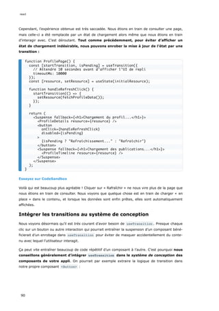 Cependant, l’expérience obtenue est très saccadée. Nous étions en train de consulter une page,
mais celle-ci a été remplacée par un état de chargement alors même que nous étions en train
d’interagir avec. C’est déroutant. Tout comme précédemment, pour éviter d’afficher un
état de chargement indésirable, nous pouvons enrober la mise à jour de l’état par une
transition :
Essayez sur CodeSandbox
Voilà qui est beaucoup plus agréable ! Cliquer sur « Rafraîchir » ne nous vire plus de la page que
nous étions en train de consulter. Nous voyons que quelque chose est en train de charger « en
place » dans le contenu, et lorsque les données sont enfin prêtes, elles sont automatiquement
affichées.
Intégrer les transitions au système de conception
Nous voyons désormais qu’il est très courant d’avoir besoin de useTransition . Presque chaque
clic sur un bouton ou autre interaction qui pourrait entraîner la suspension d’un composant béné-
ficierait d’un enrobage dans useTransition pour éviter de masquer accidentellement du conte-
nu avec lequel l’utilisateur interagit.
Ça peut vite entraîner beaucoup de code répétitif d’un composant à l’autre. C’est pourquoi nous
conseillons généralement d’intégrer useTransition dans le système de conception des
composants de votre appli. On pourrait par exemple extraire la logique de transition dans
notre propre composant <Button> :
function ProfilePage() {
const [startTransition, isPending] = useTransition({
// Attendre 10 secondes avant d’afficher l’UI de repli
timeoutMs: 10000
});
const [resource, setResource] = useState(initialResource);
function handleRefreshClick() {
startTransition(() => {
setResource(fetchProfileData());
});
}
return (
<Suspense fallback={<h1>Chargement du profil...</h1>}>
<ProfileDetails resource={resource} />
<button
onClick={handleRefreshClick}
disabled={isPending}
>
{isPending ? "Rafraîchissement..." : "Rafraîchir"}
</button>
<Suspense fallback={<h1>Chargement des publications...</h1>}>
<ProfileTimeline resource={resource} />
</Suspense>
</Suspense>
);
}
react
90
 