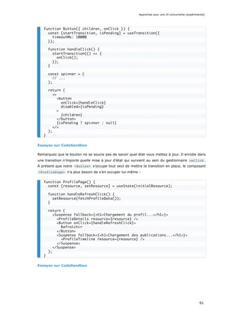 Essayez sur CodeSandbox
Remarquez que le bouton ne se soucie pas de savoir quel état vous mettez à jour. Il enrobe dans
une transition n’importe quelle mise à jour d’état qui survient au sein du gestionnaire onClick .
À présent que notre <Button> s’occupe tout seul de mettre la transition en place, le composant
<ProfilePage> n’a plus besoin de s’en occuper lui-même :
Essayez sur CodeSandbox
function Button({ children, onClick }) {
const [startTransition, isPending] = useTransition({
timeoutMs: 10000
});
function handleClick() {
startTransition(() => {
onClick();
});
}
const spinner = (
// ...
);
return (
<>
<button
onClick={handleClick}
disabled={isPending}
>
{children}
</button>
{isPending ? spinner : null}
</>
);
}
function ProfilePage() {
const [resource, setResource] = useState(initialResource);
function handleRefreshClick() {
setResource(fetchProfileData());
}
return (
<Suspense fallback={<h1>Chargement du profil...</h1>}>
<ProfileDetails resource={resource} />
<Button onClick={handleRefreshClick}>
Rafraîchir
</Button>
<Suspense fallback={<h1>Chargement des publications...</h1>}>
<ProfileTimeline resource={resource} />
</Suspense>
</Suspense>
);
}
Approches pour une UI concurrente (expérimental)
91
 