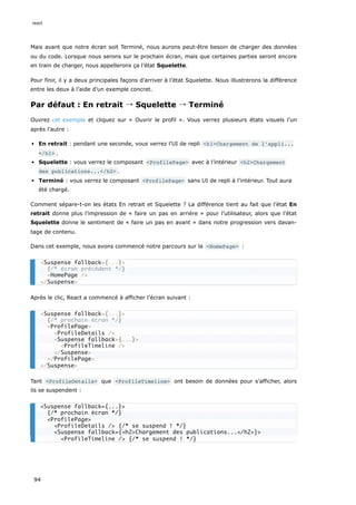 Mais avant que notre écran soit Terminé, nous aurons peut-être besoin de charger des données
ou du code. Lorsque nous serons sur le prochain écran, mais que certaines parties seront encore
en train de charger, nous appellerons ça l’état Squelette.
Pour finir, il y a deux principales façons d’arriver à l’état Squelette. Nous illustrerons la différence
entre les deux à l’aide d’un exemple concret.
Par défaut : En retrait → Squelette → Terminé
Ouvrez cet exemple et cliquez sur « Ouvrir le profil ». Vous verrez plusieurs états visuels l’un
après l’autre :
En retrait : pendant une seconde, vous verrez l’UI de repli <h1>Chargement de l’appli...
</h1> .
Squelette : vous verrez le composant <ProfilePage> avec à l’intérieur <h2>Chargement
des publications...</h2> .
Terminé : vous verrez le composant <ProfilePage> sans UI de repli à l’intérieur. Tout aura
été chargé.
Comment sépare-t-on les états En retrait et Squelette ? La différence tient au fait que l’état En
retrait donne plus l’impression de « faire un pas en arrière » pour l’utilisateur, alors que l’état
Squelette donne le sentiment de « faire un pas en avant » dans notre progression vers davan-
tage de contenu.
Dans cet exemple, nous avons commencé notre parcours sur la <HomePage> :
Après le clic, React a commencé à afficher l’écran suivant :
Tant <ProfileDetails> que <ProfileTimeline> ont besoin de données pour s’afficher, alors
ils se suspendent :
<Suspense fallback={...}>
{/* écran précédent */}
<HomePage />
</Suspense>
<Suspense fallback={...}>
{/* prochain écran */}
<ProfilePage>
<ProfileDetails />
<Suspense fallback={...}>
<ProfileTimeline />
</Suspense>
</ProfilePage>
</Suspense>
<Suspense fallback={...}>
{/* prochain écran */}
<ProfilePage>
<ProfileDetails /> {/* se suspend ! */}
<Suspense fallback={<h2>Chargement des publications...</h2>}>
<ProfileTimeline /> {/* se suspend ! */}
react
94
 