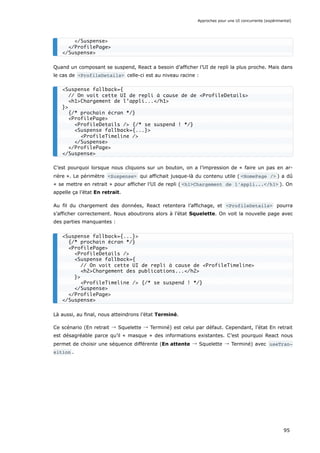 Quand un composant se suspend, React a besoin d’afficher l’UI de repli la plus proche. Mais dans
le cas de <ProfileDetails> celle-ci est au niveau racine :
C’est pourquoi lorsque nous cliquons sur un bouton, on a l’impression de « faire un pas en ar-
rière ». Le périmètre <Suspense> qui affichait jusque-là du contenu utile ( <HomePage /> ) a dû
« se mettre en retrait » pour afficher l’UI de repli ( <h1>Chargement de l’appli...</h1> ). On
appelle ça l’état En retrait.
Au fil du chargement des données, React retentera l’affichage, et <ProfileDetails> pourra
s’afficher correctement. Nous aboutirons alors à l’état Squelette. On voit la nouvelle page avec
des parties manquantes :
Là aussi, au final, nous atteindrons l’état Terminé.
Ce scénario (En retrait → Squelette → Terminé) est celui par défaut. Cependant, l’état En retrait
est désagréable parce qu’il « masque » des informations existantes. C’est pourquoi React nous
permet de choisir une séquence différente (En attente → Squelette → Terminé) avec useTran‐
sition .
</Suspense>
</ProfilePage>
</Suspense>
<Suspense fallback={
// On voit cette UI de repli à cause de de <ProfileDetails>
<h1>Chargement de l’appli...</h1>
}>
{/* prochain écran */}
<ProfilePage>
<ProfileDetails /> {/* se suspend ! */}
<Suspense fallback={...}>
<ProfileTimeline />
</Suspense>
</ProfilePage>
</Suspense>
<Suspense fallback={...}>
{/* prochain écran */}
<ProfilePage>
<ProfileDetails />
<Suspense fallback={
// On voit cette UI de repli à cause de <ProfileTimeline>
<h2>Chargement des publications...</h2>
}>
<ProfileTimeline /> {/* se suspend ! */}
</Suspense>
</ProfilePage>
</Suspense>
Approches pour une UI concurrente (expérimental)
95
 