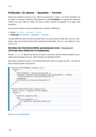 Préférable : En attente → Squelette → Terminé
Quand nous utilisons useTransition , React nous permet de « rester » sur l’écran précédent—et
d’y placer un indicateur d’attente. Nous appelons ça l’état En attente. Le ressenti est nettement
meilleur que pour l’état En retrait, car aucun contenu existant ne disparaît, et la page reste
interactive.
Vous pouvez comparer ces deux exemples pour ressentir la différence :
Défaut : En retrait → Squelette → Terminé
Préférable : En attente → Squelette → Terminé
La seule différence entre ces deux exemples tient à ce que le premier utilise des <button> clas-
siques, alors que le second utilise notre composant personnalisé <Button> , qui intègre un use‐
Transition .
Enrobez les fonctionnalités paresseuses avec <Suspense>
{#wrap-lazy-features-in-suspense}
Ouvrez cet exemple. Quand vous activez un bouton, vous voyez l’état En attente pendant une se-
conde avant de passer à la suite. Cette transition est agréable et fluide.
Nous allons maintenant ajouter une fonctionnalité toute neuve à la page de profil : une liste de
faits amusants relatifs à la personne :
Essayez sur CodeSandbox
function ProfilePage({ resource }) {
return (
<>
<ProfileDetails resource={resource} />
<Suspense fallback={<h2>Chargement des publications...</h2>}>
<ProfileTimeline resource={resource} />
</Suspense>
<ProfileTrivia resource={resource} />
</>
);
}
function ProfileTrivia({ resource }) {
const trivia = resource.trivia.read();
return (
<>
<h2>Faits amusants</h2>
<ul>
{trivia.map(fact => (
<li key={fact.id}>{fact.text}</li>
))}
</ul>
</>
);
}
react
96
 