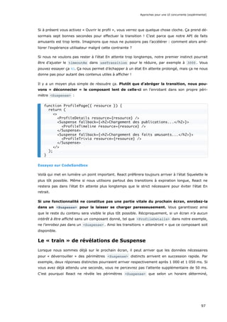 Si à présent vous activez « Ouvrir le profil », vous verrez que quelque chose cloche. Ça prend dé-
sormais sept bonnes secondes pour effectuer la transition ! C’est parce que notre API de faits
amusants est trop lente. Imaginons que nous ne puissions pas l’accélérer : comment alors amé-
liorer l’expérience utilisateur malgré cette contrainte ?
Si nous ne voulons pas rester à l’état En attente trop longtemps, notre premier instinct pourrait
être d’ajuster le timeoutMs dans useTransition pour le réduire, par exemple à 3000 . Vous
pouvez essayer ça ici. Ça nous permet d’échapper à un état En attente prolongé, mais ça ne nous
donne pas pour autant des contenus utiles à afficher !
Il y a un moyen plus simple de résoudre ça. Plutôt que d’abréger la transition, nous pou-
vons « déconnecter » le composant lent de celle-ci en l’enrobant dans son propre péri-
mètre <Suspense> :
Essayez sur CodeSandbox
Voilà qui met en lumière un point important. React préfèrera toujours arriver à l’état Squelette le
plus tôt possible. Même si nous utilisons partout des transitions à expiration longue, React ne
restera pas dans l’état En attente plus longtemps que le strict nécessaire pour éviter l’état En
retrait.
Si une fonctionnalité ne constitue pas une partie vitale du prochain écran, enrobez-la
dans un <Suspense> pour la laisser se charger paresseusement. Vous garantissez ainsi
que le reste du contenu sera visible le plus tôt possible. Réciproquement, si un écran n’a aucun
intérêt à être affiché sans un composant donné, tel que <ProfileDetails> dans notre exemple,
ne l’enrobez pas dans un <Suspense> . Ainsi les transitions « attendront » que ce composant soit
disponible.
Le « train » de révélations de Suspense
Lorsque nous sommes déjà sur le prochain écran, il peut arriver que les données nécessaires
pour « déverrouiller » des périmètres <Suspense> distincts arrivent en succession rapide. Par
exemple, deux réponses distinctes pourraient arriver respectivement après 1 000 et 1 050 ms. Si
vous avez déjà attendu une seconde, vous ne percevrez pas l’attente supplémentaire de 50 ms.
C’est pourquoi React ne révèle les périmètres <Suspense> que selon un horaire déterminé,
function ProfilePage({ resource }) {
return (
<>
<ProfileDetails resource={resource} />
<Suspense fallback={<h2>Chargement des publications...</h2>}>
<ProfileTimeline resource={resource} />
</Suspense>
<Suspense fallback={<h2>Chargement des faits amusants...</h2>}>
<ProfileTrivia resource={resource} />
</Suspense>
</>
);
}
Approches pour une UI concurrente (expérimental)
97
 