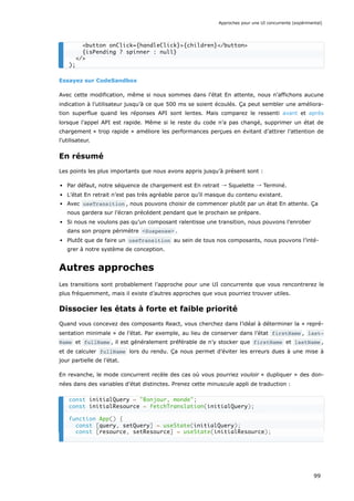 Essayez sur CodeSandbox
Avec cette modification, même si nous sommes dans l’état En attente, nous n’affichons aucune
indication à l’utilisateur jusqu’à ce que 500 ms se soient écoulés. Ça peut sembler une améliora-
tion superflue quand les réponses API sont lentes. Mais comparez le ressenti avant et après
lorsque l’appel API est rapide. Même si le reste du code n’a pas changé, supprimer un état de
chargement « trop rapide » améliore les performances perçues en évitant d’attirer l’attention de
l’utilisateur.
En résumé
Les points les plus importants que nous avons appris jusqu’à présent sont :
Par défaut, notre séquence de chargement est En retrait → Squelette → Terminé.
L’état En retrait n’est pas très agréable parce qu’il masque du contenu existant.
Avec useTransition , nous pouvons choisir de commencer plutôt par un état En attente. Ça
nous gardera sur l’écran précédent pendant que le prochain se prépare.
Si nous ne voulons pas qu’un composant ralentisse une transition, nous pouvons l’enrober
dans son propre périmètre <Suspense> .
Plutôt que de faire un useTransition au sein de tous nos composants, nous pouvons l’inté-
grer à notre système de conception.
Autres approches
Les transitions sont probablement l’approche pour une UI concurrente que vous rencontrerez le
plus fréquemment, mais il existe d’autres approches que vous pourriez trouver utiles.
Dissocier les états à forte et faible priorité
Quand vous concevez des composants React, vous cherchez dans l’idéal à déterminer la « repré-
sentation minimale » de l’état. Par exemple, au lieu de conserver dans l’état firstName , last‐
Name et fullName , il est généralement préférable de n’y stocker que firstName et lastName ,
et de calculer fullName lors du rendu. Ça nous permet d’éviter les erreurs dues à une mise à
jour partielle de l’état.
En revanche, le mode concurrent recèle des cas où vous pourriez vouloir « dupliquer » des don-
nées dans des variables d’état distinctes. Prenez cette minuscule appli de traduction :
<button onClick={handleClick}>{children}</button>
{isPending ? spinner : null}
</>
);
const initialQuery = "Bonjour, monde";
const initialResource = fetchTranslation(initialQuery);
function App() {
const [query, setQuery] = useState(initialQuery);
const [resource, setResource] = useState(initialResource);
Approches pour une UI concurrente (expérimental)
99
 