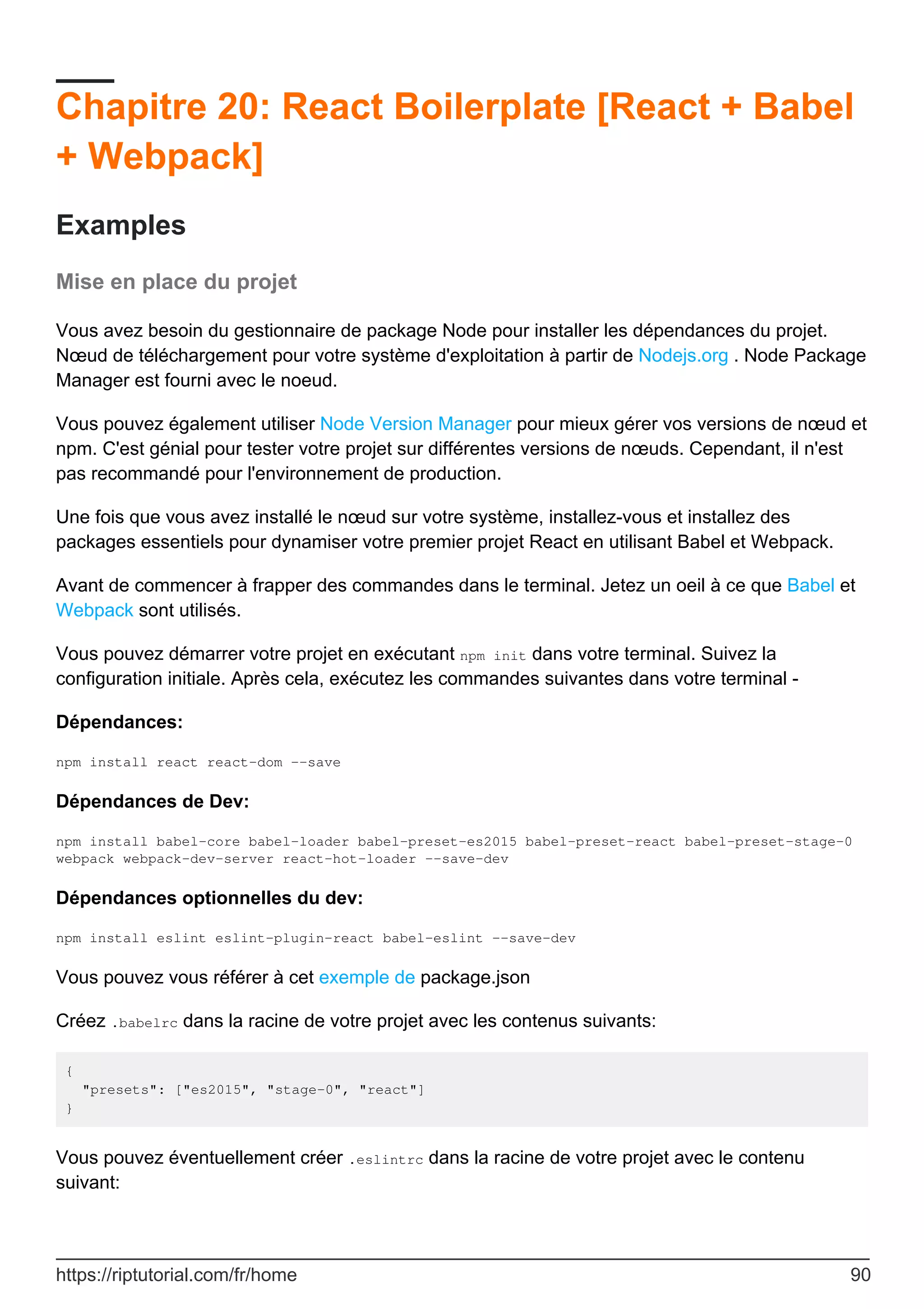 Chapitre 20: React Boilerplate [React + Babel
+ Webpack]
Examples
Mise en place du projet
Vous avez besoin du gestionnaire de package Node pour installer les dépendances du projet.
Nœud de téléchargement pour votre système d'exploitation à partir de Nodejs.org . Node Package
Manager est fourni avec le noeud.
Vous pouvez également utiliser Node Version Manager pour mieux gérer vos versions de nœud et
npm. C'est génial pour tester votre projet sur différentes versions de nœuds. Cependant, il n'est
pas recommandé pour l'environnement de production.
Une fois que vous avez installé le nœud sur votre système, installez-vous et installez des
packages essentiels pour dynamiser votre premier projet React en utilisant Babel et Webpack.
Avant de commencer à frapper des commandes dans le terminal. Jetez un oeil à ce que Babel et
Webpack sont utilisés.
Vous pouvez démarrer votre projet en exécutant npm init dans votre terminal. Suivez la
configuration initiale. Après cela, exécutez les commandes suivantes dans votre terminal -
Dépendances:
npm install react react-dom --save
Dépendances de Dev:
npm install babel-core babel-loader babel-preset-es2015 babel-preset-react babel-preset-stage-0
webpack webpack-dev-server react-hot-loader --save-dev
Dépendances optionnelles du dev:
npm install eslint eslint-plugin-react babel-eslint --save-dev
Vous pouvez vous référer à cet exemple de package.json
Créez .babelrc dans la racine de votre projet avec les contenus suivants:
{
"presets": ["es2015", "stage-0", "react"]
}
Vous pouvez éventuellement créer .eslintrc dans la racine de votre projet avec le contenu
suivant:
https://riptutorial.com/fr/home 90
 