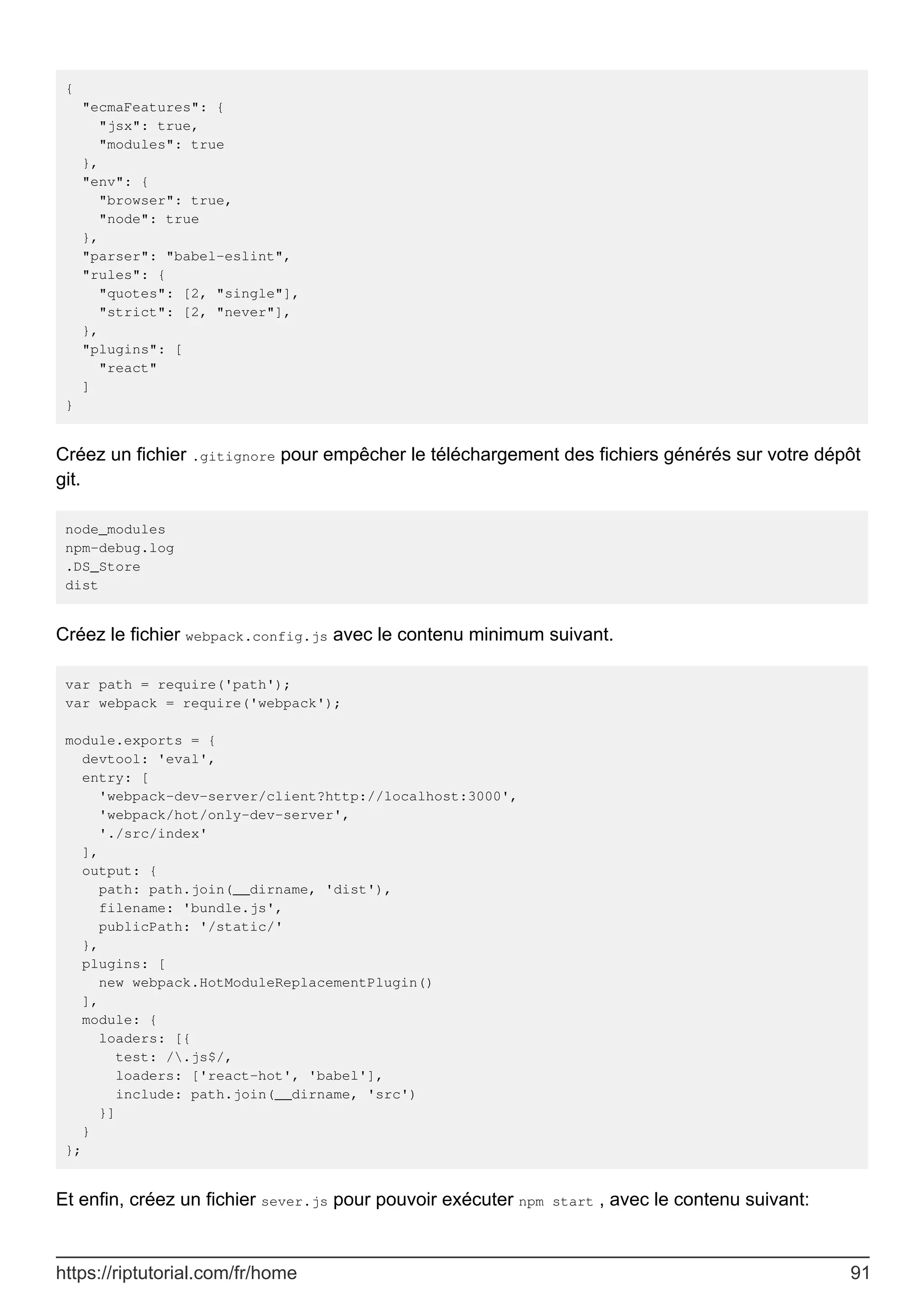 {
"ecmaFeatures": {
"jsx": true,
"modules": true
},
"env": {
"browser": true,
"node": true
},
"parser": "babel-eslint",
"rules": {
"quotes": [2, "single"],
"strict": [2, "never"],
},
"plugins": [
"react"
]
}
Créez un fichier .gitignore pour empêcher le téléchargement des fichiers générés sur votre dépôt
git.
node_modules
npm-debug.log
.DS_Store
dist
Créez le fichier webpack.config.js avec le contenu minimum suivant.
var path = require('path');
var webpack = require('webpack');
module.exports = {
devtool: 'eval',
entry: [
'webpack-dev-server/client?http://localhost:3000',
'webpack/hot/only-dev-server',
'./src/index'
],
output: {
path: path.join(__dirname, 'dist'),
filename: 'bundle.js',
publicPath: '/static/'
},
plugins: [
new webpack.HotModuleReplacementPlugin()
],
module: {
loaders: [{
test: /.js$/,
loaders: ['react-hot', 'babel'],
include: path.join(__dirname, 'src')
}]
}
};
Et enfin, créez un fichier sever.js pour pouvoir exécuter npm start , avec le contenu suivant:
https://riptutorial.com/fr/home 91
 
