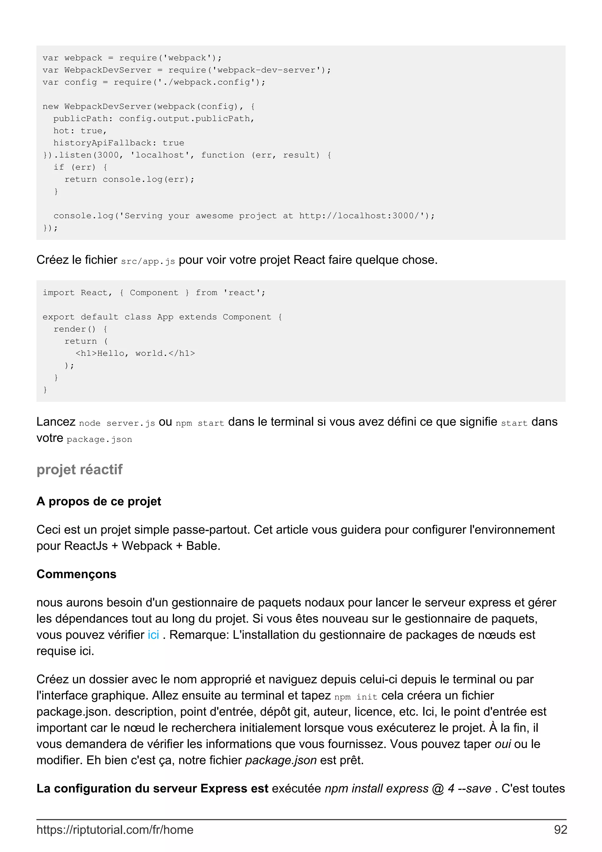 var webpack = require('webpack');
var WebpackDevServer = require('webpack-dev-server');
var config = require('./webpack.config');
new WebpackDevServer(webpack(config), {
publicPath: config.output.publicPath,
hot: true,
historyApiFallback: true
}).listen(3000, 'localhost', function (err, result) {
if (err) {
return console.log(err);
}
console.log('Serving your awesome project at http://localhost:3000/');
});
Créez le fichier src/app.js pour voir votre projet React faire quelque chose.
import React, { Component } from 'react';
export default class App extends Component {
render() {
return (
<h1>Hello, world.</h1>
);
}
}
Lancez node server.js ou npm start dans le terminal si vous avez défini ce que signifie start dans
votre package.json
projet réactif
A propos de ce projet
Ceci est un projet simple passe-partout. Cet article vous guidera pour configurer l'environnement
pour ReactJs + Webpack + Bable.
Commençons
nous aurons besoin d'un gestionnaire de paquets nodaux pour lancer le serveur express et gérer
les dépendances tout au long du projet. Si vous êtes nouveau sur le gestionnaire de paquets,
vous pouvez vérifier ici . Remarque: L'installation du gestionnaire de packages de nœuds est
requise ici.
Créez un dossier avec le nom approprié et naviguez depuis celui-ci depuis le terminal ou par
l'interface graphique. Allez ensuite au terminal et tapez npm init cela créera un fichier
package.json. description, point d'entrée, dépôt git, auteur, licence, etc. Ici, le point d'entrée est
important car le nœud le recherchera initialement lorsque vous exécuterez le projet. À la fin, il
vous demandera de vérifier les informations que vous fournissez. Vous pouvez taper oui ou le
modifier. Eh bien c'est ça, notre fichier package.json est prêt.
La configuration du serveur Express est exécutée npm install express @ 4 --save . C'est toutes
https://riptutorial.com/fr/home 92
 