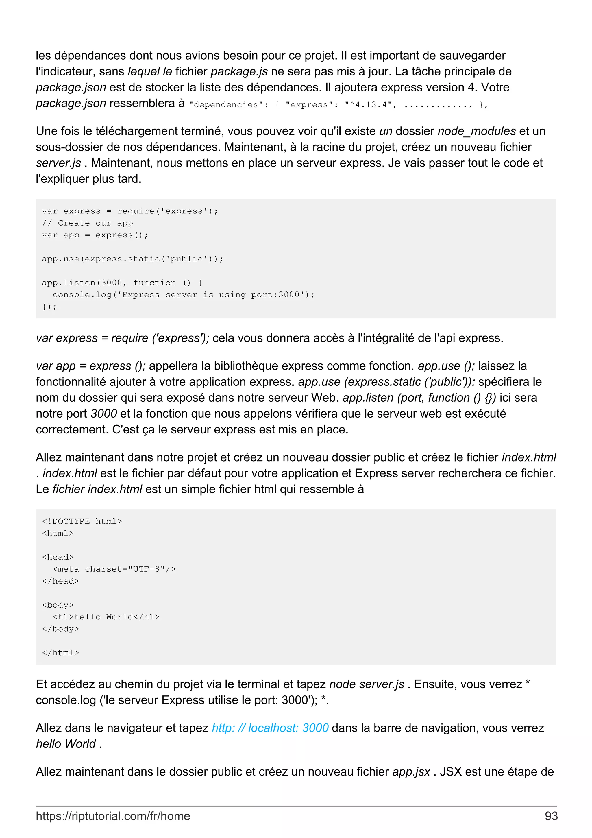 les dépendances dont nous avions besoin pour ce projet. Il est important de sauvegarder
l'indicateur, sans lequel le fichier package.js ne sera pas mis à jour. La tâche principale de
package.json est de stocker la liste des dépendances. Il ajoutera express version 4. Votre
package.json ressemblera à "dependencies": { "express": "^4.13.4", ............. },
Une fois le téléchargement terminé, vous pouvez voir qu'il existe un dossier node_modules et un
sous-dossier de nos dépendances. Maintenant, à la racine du projet, créez un nouveau fichier
server.js . Maintenant, nous mettons en place un serveur express. Je vais passer tout le code et
l'expliquer plus tard.
var express = require('express');
// Create our app
var app = express();
app.use(express.static('public'));
app.listen(3000, function () {
console.log('Express server is using port:3000');
});
var express = require ('express'); cela vous donnera accès à l'intégralité de l'api express.
var app = express (); appellera la bibliothèque express comme fonction. app.use (); laissez la
fonctionnalité ajouter à votre application express. app.use (express.static ('public')); spécifiera le
nom du dossier qui sera exposé dans notre serveur Web. app.listen (port, function () {}) ici sera
notre port 3000 et la fonction que nous appelons vérifiera que le serveur web est exécuté
correctement. C'est ça le serveur express est mis en place.
Allez maintenant dans notre projet et créez un nouveau dossier public et créez le fichier index.html
. index.html est le fichier par défaut pour votre application et Express server recherchera ce fichier.
Le fichier index.html est un simple fichier html qui ressemble à
<!DOCTYPE html>
<html>
<head>
<meta charset="UTF-8"/>
</head>
<body>
<h1>hello World</h1>
</body>
</html>
Et accédez au chemin du projet via le terminal et tapez node server.js . Ensuite, vous verrez *
console.log ('le serveur Express utilise le port: 3000'); *.
Allez dans le navigateur et tapez http: // localhost: 3000 dans la barre de navigation, vous verrez
hello World .
Allez maintenant dans le dossier public et créez un nouveau fichier app.jsx . JSX est une étape de
https://riptutorial.com/fr/home 93
 