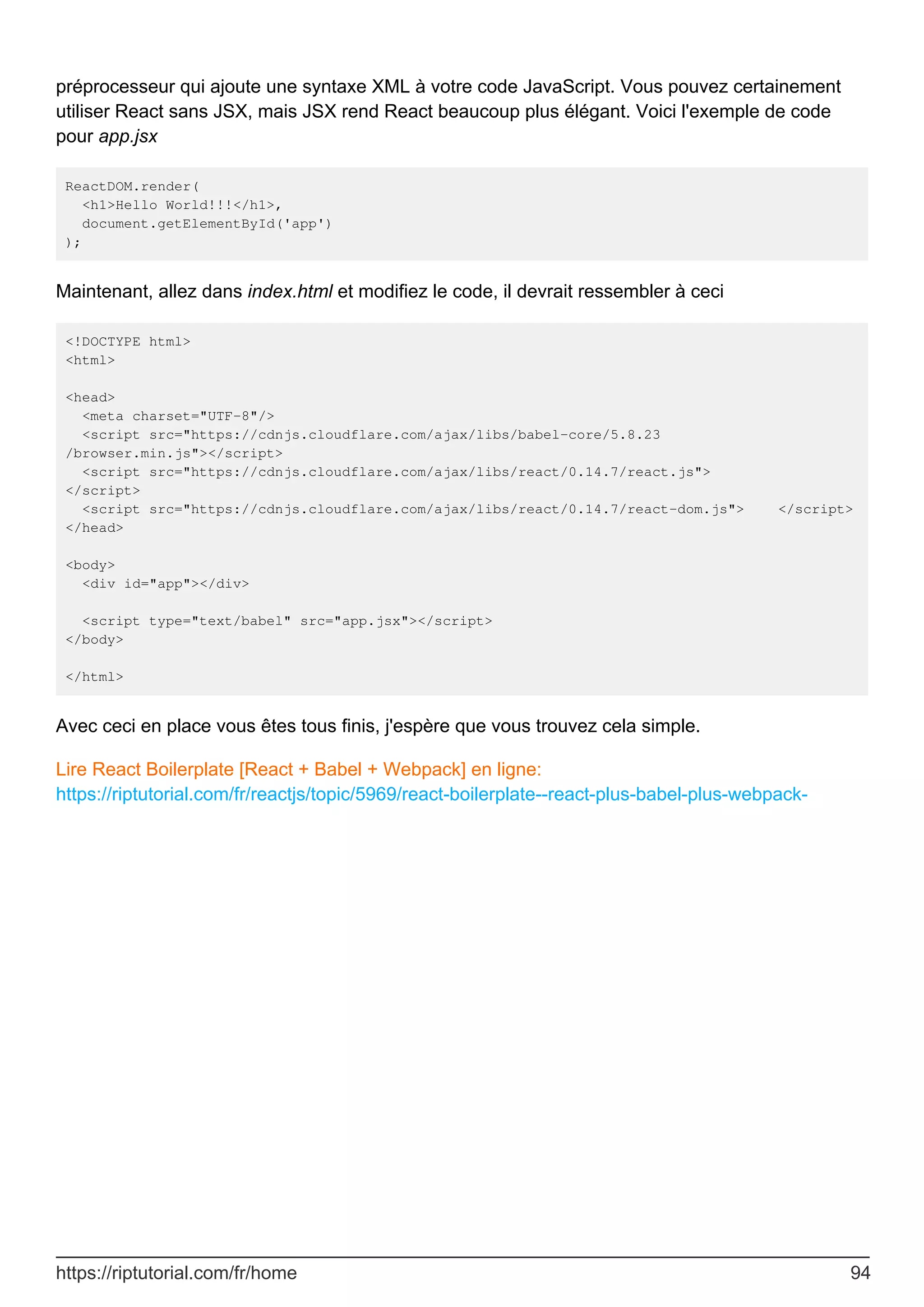 préprocesseur qui ajoute une syntaxe XML à votre code JavaScript. Vous pouvez certainement
utiliser React sans JSX, mais JSX rend React beaucoup plus élégant. Voici l'exemple de code
pour app.jsx
ReactDOM.render(
<h1>Hello World!!!</h1>,
document.getElementById('app')
);
Maintenant, allez dans index.html et modifiez le code, il devrait ressembler à ceci
<!DOCTYPE html>
<html>
<head>
<meta charset="UTF-8"/>
<script src="https://cdnjs.cloudflare.com/ajax/libs/babel-core/5.8.23
/browser.min.js"></script>
<script src="https://cdnjs.cloudflare.com/ajax/libs/react/0.14.7/react.js">
</script>
<script src="https://cdnjs.cloudflare.com/ajax/libs/react/0.14.7/react-dom.js"> </script>
</head>
<body>
<div id="app"></div>
<script type="text/babel" src="app.jsx"></script>
</body>
</html>
Avec ceci en place vous êtes tous finis, j'espère que vous trouvez cela simple.
Lire React Boilerplate [React + Babel + Webpack] en ligne:
https://riptutorial.com/fr/reactjs/topic/5969/react-boilerplate--react-plus-babel-plus-webpack-
https://riptutorial.com/fr/home 94
 