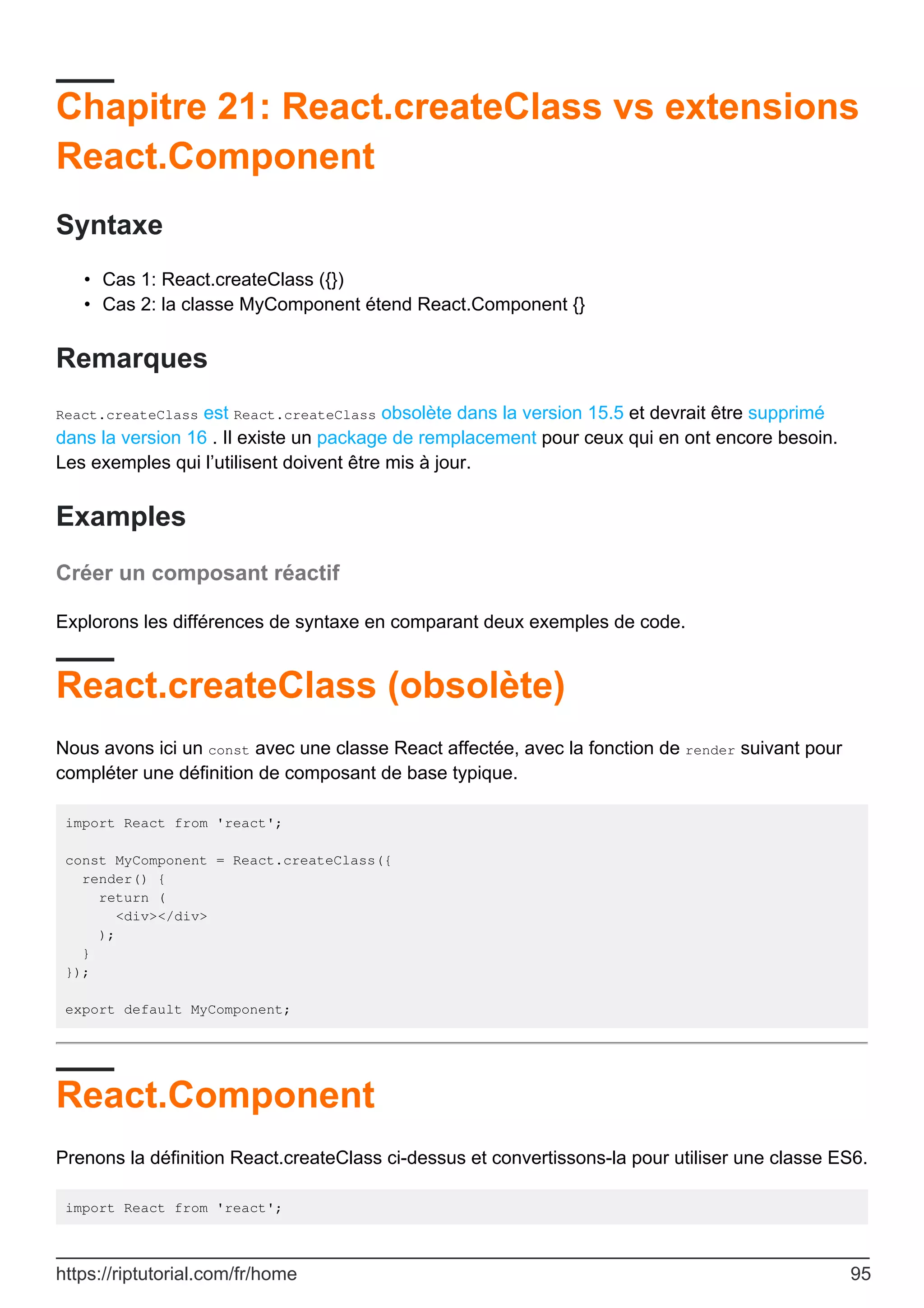 Chapitre 21: React.createClass vs extensions
React.Component
Syntaxe
Cas 1: React.createClass ({})
•
Cas 2: la classe MyComponent étend React.Component {}
•
Remarques
React.createClass est React.createClass obsolète dans la version 15.5 et devrait être supprimé
dans la version 16 . Il existe un package de remplacement pour ceux qui en ont encore besoin.
Les exemples qui l’utilisent doivent être mis à jour.
Examples
Créer un composant réactif
Explorons les différences de syntaxe en comparant deux exemples de code.
React.createClass (obsolète)
Nous avons ici un const avec une classe React affectée, avec la fonction de render suivant pour
compléter une définition de composant de base typique.
import React from 'react';
const MyComponent = React.createClass({
render() {
return (
<div></div>
);
}
});
export default MyComponent;
React.Component
Prenons la définition React.createClass ci-dessus et convertissons-la pour utiliser une classe ES6.
import React from 'react';
https://riptutorial.com/fr/home 95
 