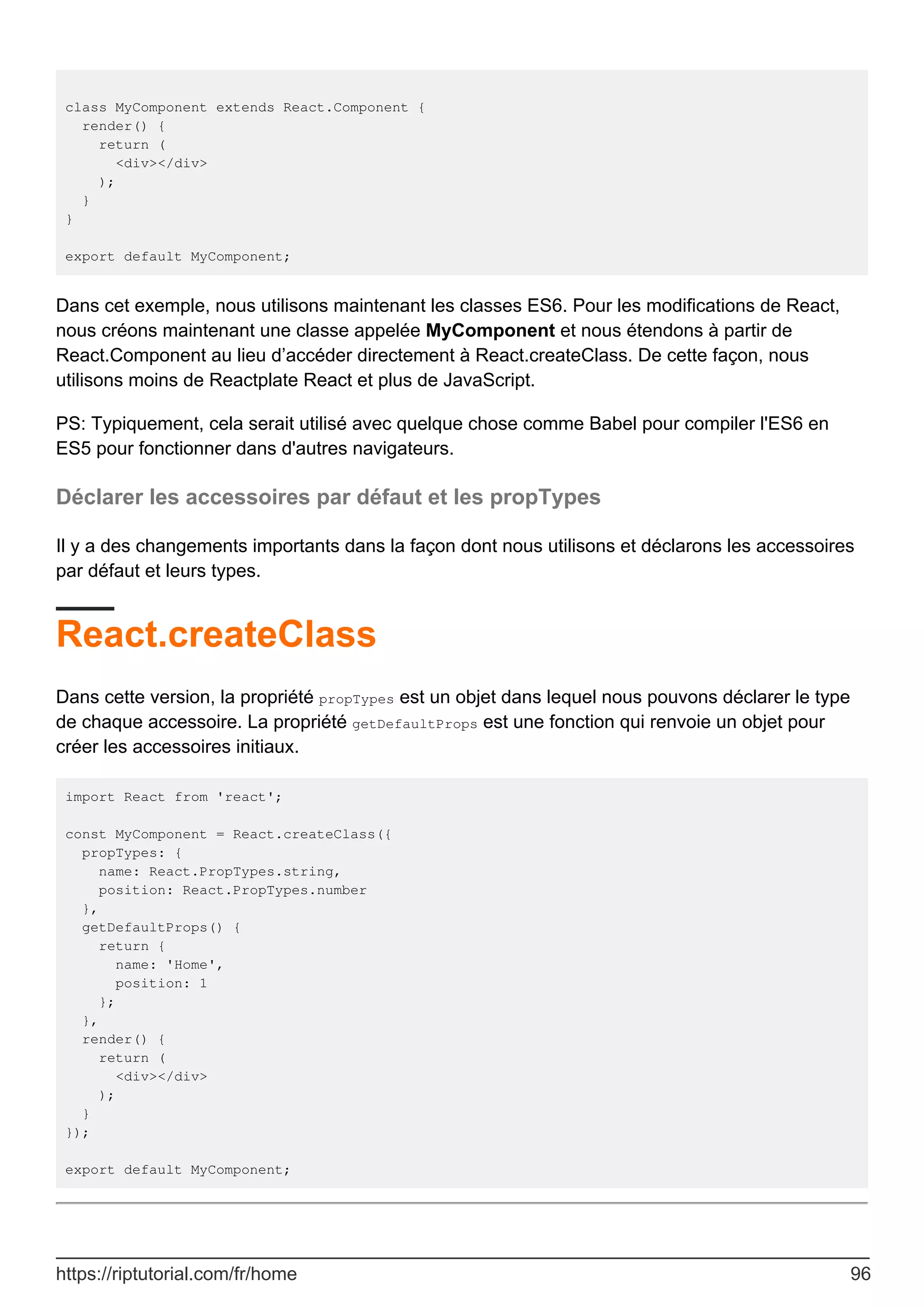 class MyComponent extends React.Component {
render() {
return (
<div></div>
);
}
}
export default MyComponent;
Dans cet exemple, nous utilisons maintenant les classes ES6. Pour les modifications de React,
nous créons maintenant une classe appelée MyComponent et nous étendons à partir de
React.Component au lieu d’accéder directement à React.createClass. De cette façon, nous
utilisons moins de Reactplate React et plus de JavaScript.
PS: Typiquement, cela serait utilisé avec quelque chose comme Babel pour compiler l'ES6 en
ES5 pour fonctionner dans d'autres navigateurs.
Déclarer les accessoires par défaut et les propTypes
Il y a des changements importants dans la façon dont nous utilisons et déclarons les accessoires
par défaut et leurs types.
React.createClass
Dans cette version, la propriété propTypes est un objet dans lequel nous pouvons déclarer le type
de chaque accessoire. La propriété getDefaultProps est une fonction qui renvoie un objet pour
créer les accessoires initiaux.
import React from 'react';
const MyComponent = React.createClass({
propTypes: {
name: React.PropTypes.string,
position: React.PropTypes.number
},
getDefaultProps() {
return {
name: 'Home',
position: 1
};
},
render() {
return (
<div></div>
);
}
});
export default MyComponent;
https://riptutorial.com/fr/home 96
 