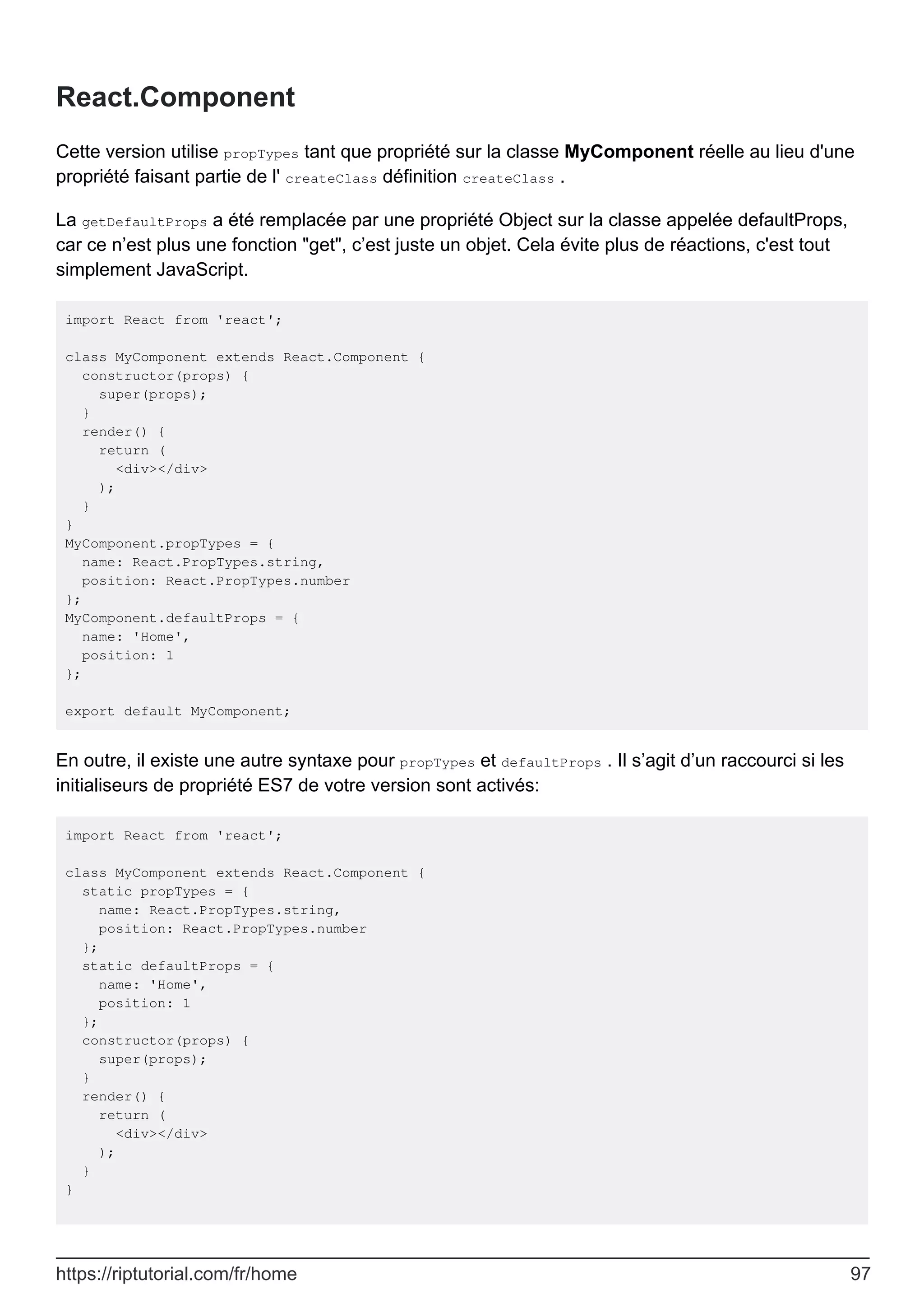 React.Component
Cette version utilise propTypes tant que propriété sur la classe MyComponent réelle au lieu d'une
propriété faisant partie de l' createClass définition createClass .
La getDefaultProps a été remplacée par une propriété Object sur la classe appelée defaultProps,
car ce n’est plus une fonction "get", c’est juste un objet. Cela évite plus de réactions, c'est tout
simplement JavaScript.
import React from 'react';
class MyComponent extends React.Component {
constructor(props) {
super(props);
}
render() {
return (
<div></div>
);
}
}
MyComponent.propTypes = {
name: React.PropTypes.string,
position: React.PropTypes.number
};
MyComponent.defaultProps = {
name: 'Home',
position: 1
};
export default MyComponent;
En outre, il existe une autre syntaxe pour propTypes et defaultProps . Il s’agit d’un raccourci si les
initialiseurs de propriété ES7 de votre version sont activés:
import React from 'react';
class MyComponent extends React.Component {
static propTypes = {
name: React.PropTypes.string,
position: React.PropTypes.number
};
static defaultProps = {
name: 'Home',
position: 1
};
constructor(props) {
super(props);
}
render() {
return (
<div></div>
);
}
}
https://riptutorial.com/fr/home 97
 
