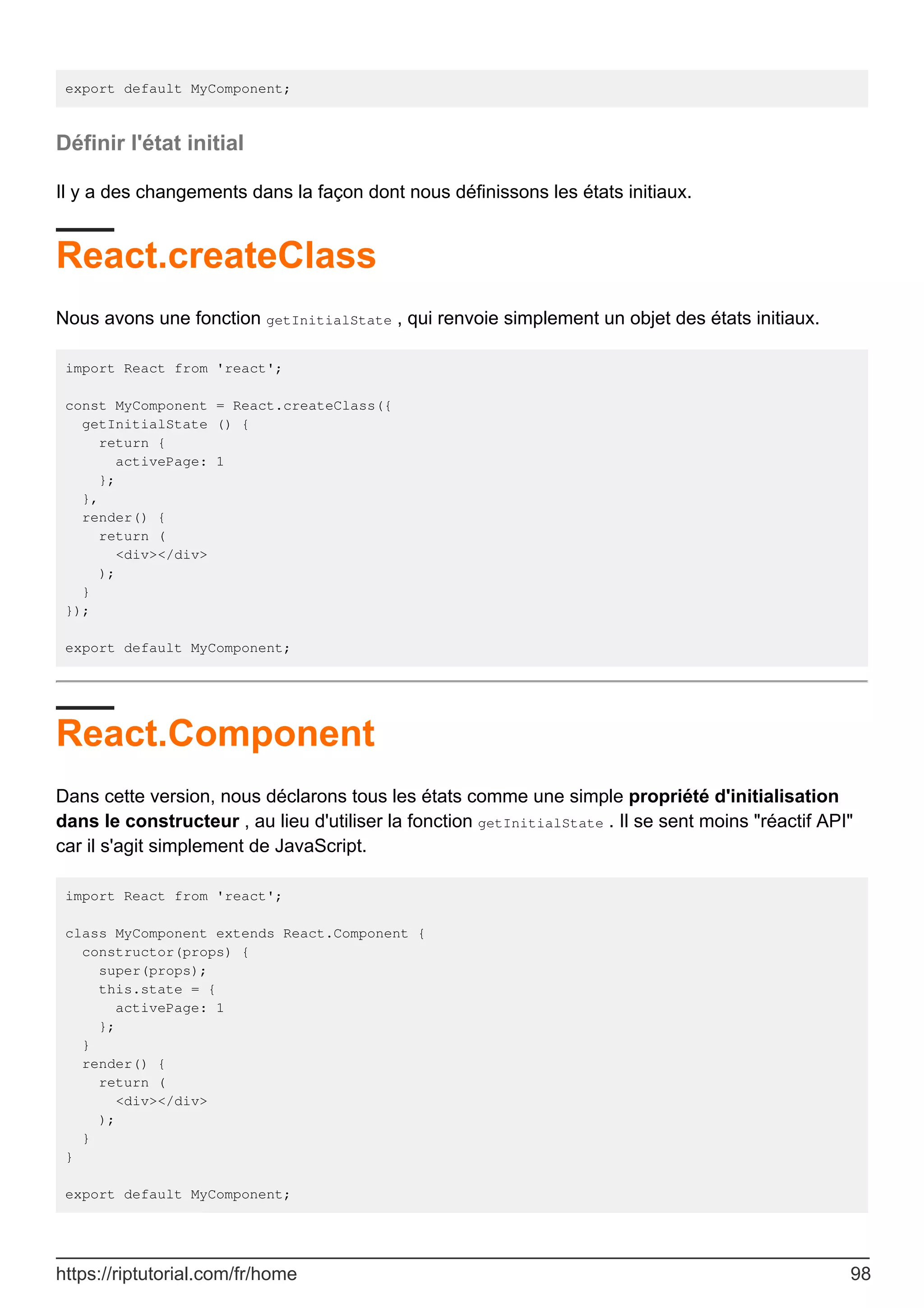 export default MyComponent;
Définir l'état initial
Il y a des changements dans la façon dont nous définissons les états initiaux.
React.createClass
Nous avons une fonction getInitialState , qui renvoie simplement un objet des états initiaux.
import React from 'react';
const MyComponent = React.createClass({
getInitialState () {
return {
activePage: 1
};
},
render() {
return (
<div></div>
);
}
});
export default MyComponent;
React.Component
Dans cette version, nous déclarons tous les états comme une simple propriété d'initialisation
dans le constructeur , au lieu d'utiliser la fonction getInitialState . Il se sent moins "réactif API"
car il s'agit simplement de JavaScript.
import React from 'react';
class MyComponent extends React.Component {
constructor(props) {
super(props);
this.state = {
activePage: 1
};
}
render() {
return (
<div></div>
);
}
}
export default MyComponent;
https://riptutorial.com/fr/home 98
 