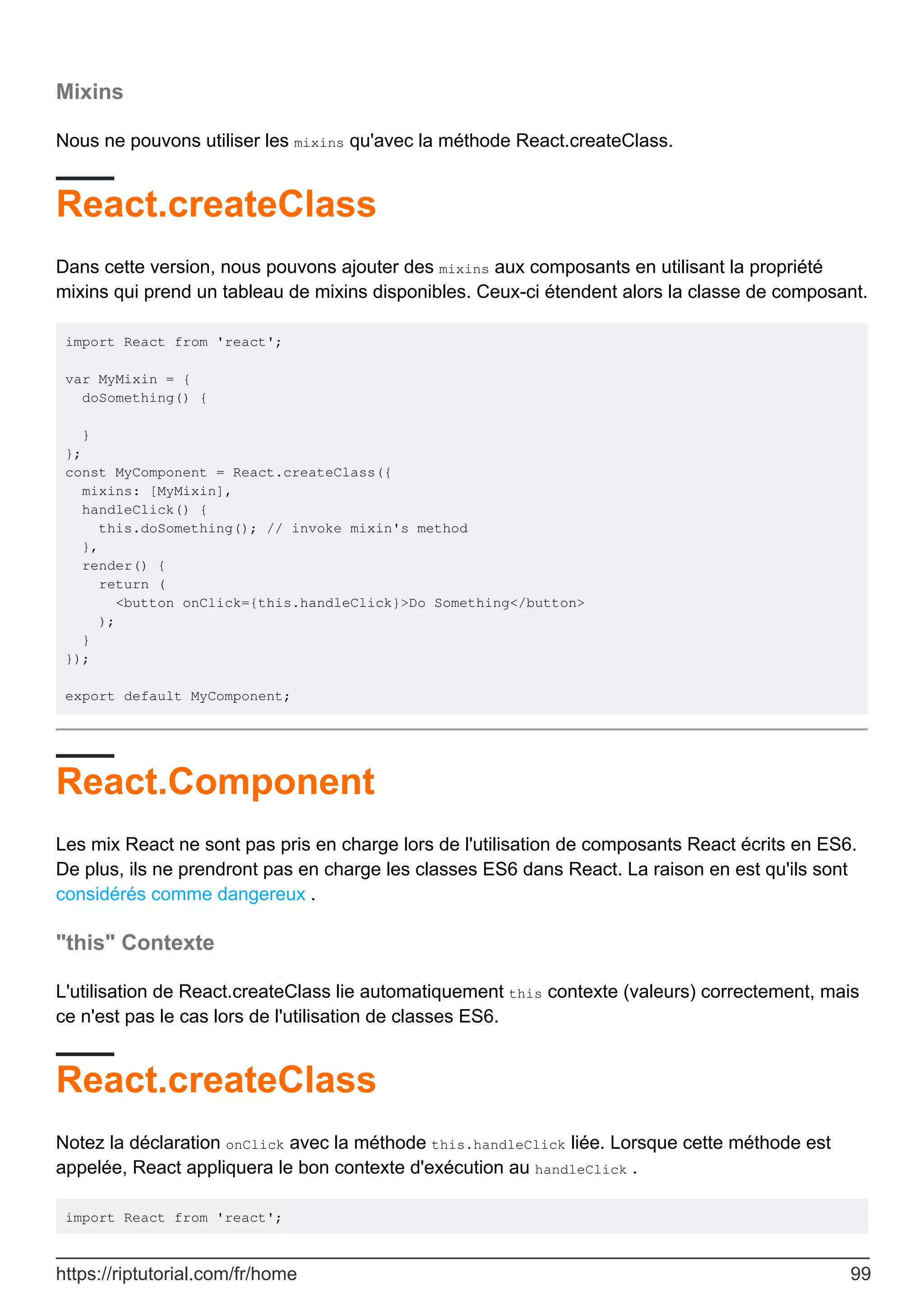 Mixins
Nous ne pouvons utiliser les mixins qu'avec la méthode React.createClass.
React.createClass
Dans cette version, nous pouvons ajouter des mixins aux composants en utilisant la propriété
mixins qui prend un tableau de mixins disponibles. Ceux-ci étendent alors la classe de composant.
import React from 'react';
var MyMixin = {
doSomething() {
}
};
const MyComponent = React.createClass({
mixins: [MyMixin],
handleClick() {
this.doSomething(); // invoke mixin's method
},
render() {
return (
<button onClick={this.handleClick}>Do Something</button>
);
}
});
export default MyComponent;
React.Component
Les mix React ne sont pas pris en charge lors de l'utilisation de composants React écrits en ES6.
De plus, ils ne prendront pas en charge les classes ES6 dans React. La raison en est qu'ils sont
considérés comme dangereux .
"this" Contexte
L'utilisation de React.createClass lie automatiquement this contexte (valeurs) correctement, mais
ce n'est pas le cas lors de l'utilisation de classes ES6.
React.createClass
Notez la déclaration onClick avec la méthode this.handleClick liée. Lorsque cette méthode est
appelée, React appliquera le bon contexte d'exécution au handleClick .
import React from 'react';
https://riptutorial.com/fr/home 99
 