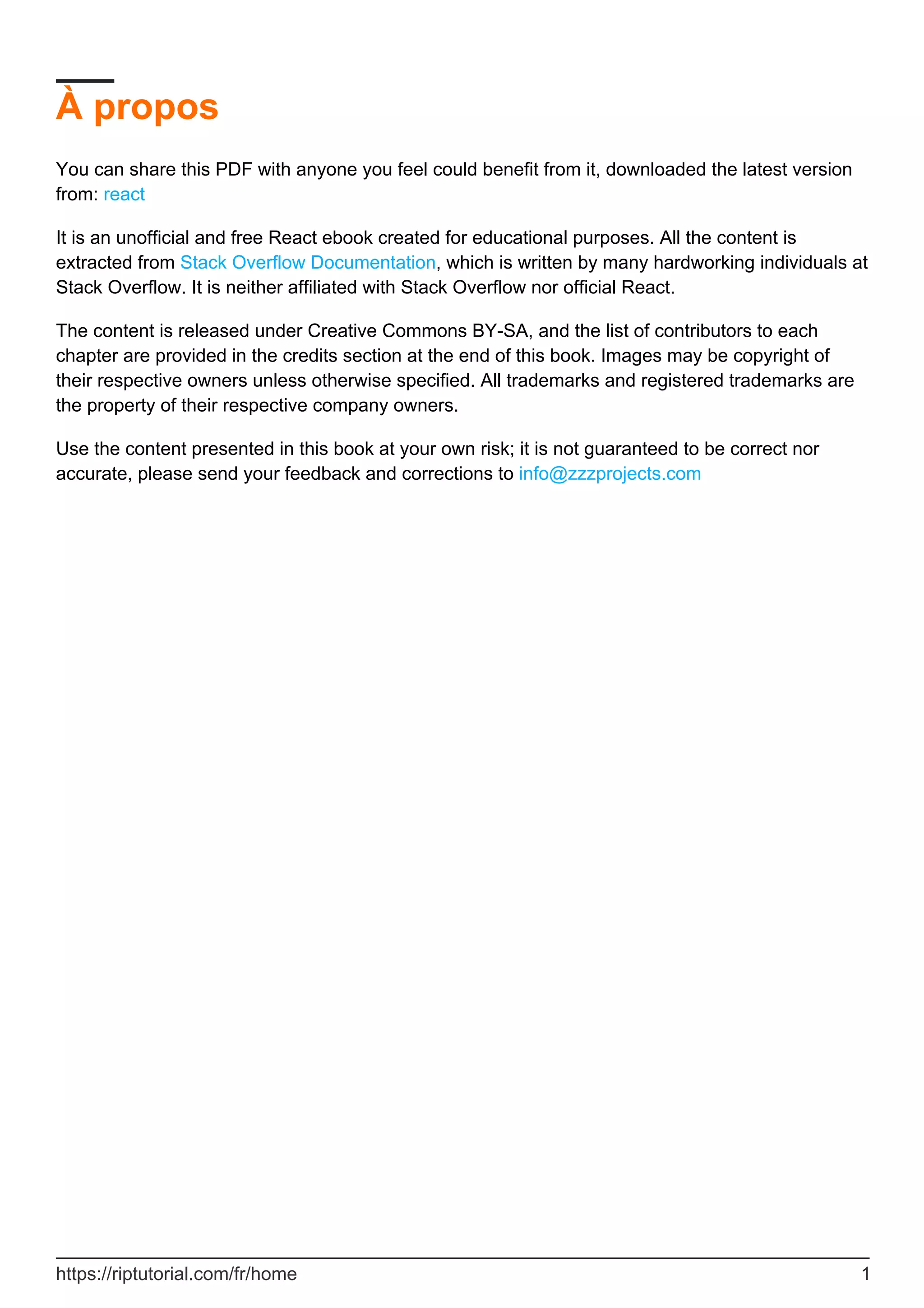 À propos
You can share this PDF with anyone you feel could benefit from it, downloaded the latest version
from: react
It is an unofficial and free React ebook created for educational purposes. All the content is
extracted from Stack Overflow Documentation, which is written by many hardworking individuals at
Stack Overflow. It is neither affiliated with Stack Overflow nor official React.
The content is released under Creative Commons BY-SA, and the list of contributors to each
chapter are provided in the credits section at the end of this book. Images may be copyright of
their respective owners unless otherwise specified. All trademarks and registered trademarks are
the property of their respective company owners.
Use the content presented in this book at your own risk; it is not guaranteed to be correct nor
accurate, please send your feedback and corrections to info@zzzprojects.com
https://riptutorial.com/fr/home 1
 