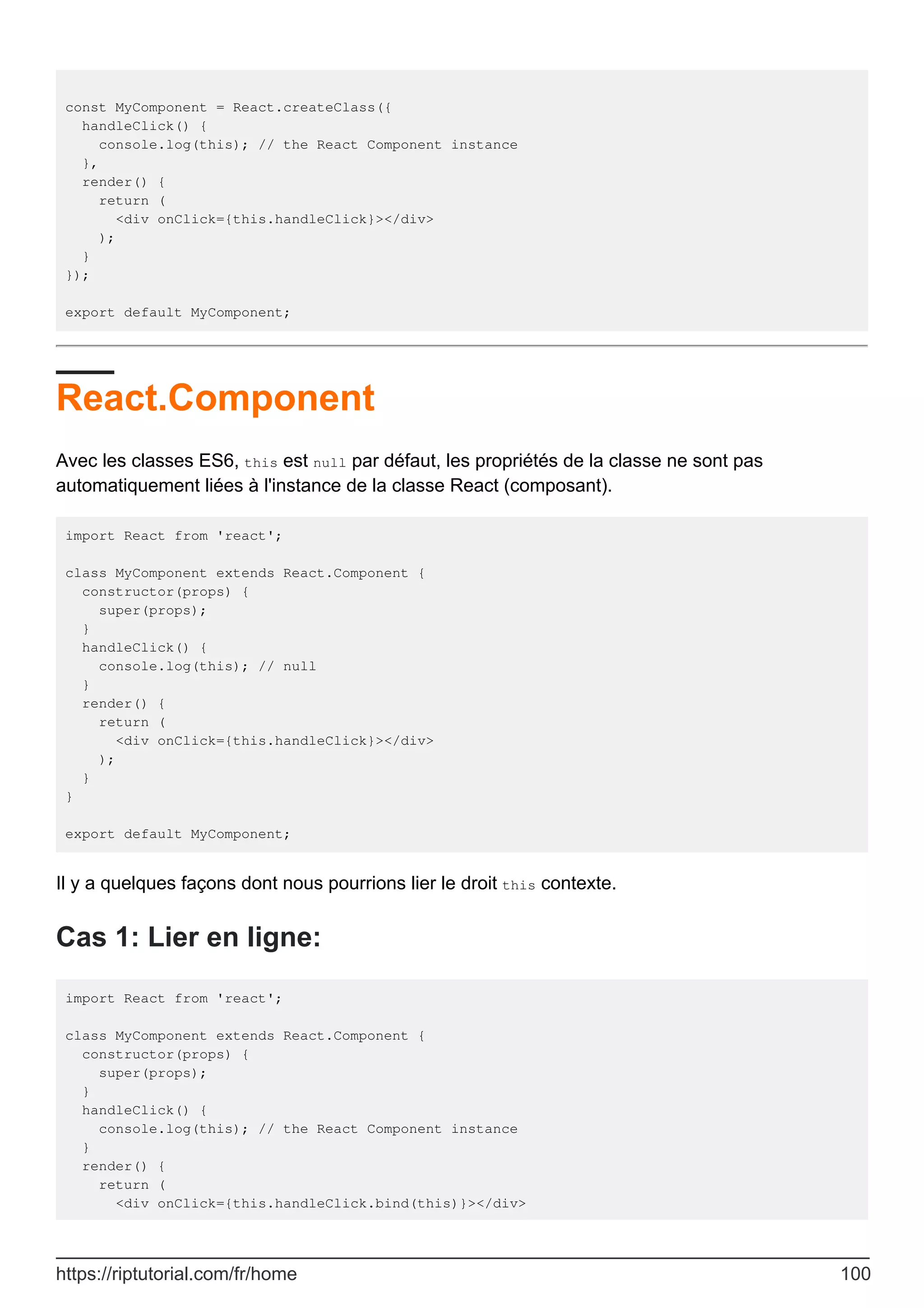 const MyComponent = React.createClass({
handleClick() {
console.log(this); // the React Component instance
},
render() {
return (
<div onClick={this.handleClick}></div>
);
}
});
export default MyComponent;
React.Component
Avec les classes ES6, this est null par défaut, les propriétés de la classe ne sont pas
automatiquement liées à l'instance de la classe React (composant).
import React from 'react';
class MyComponent extends React.Component {
constructor(props) {
super(props);
}
handleClick() {
console.log(this); // null
}
render() {
return (
<div onClick={this.handleClick}></div>
);
}
}
export default MyComponent;
Il y a quelques façons dont nous pourrions lier le droit this contexte.
Cas 1: Lier en ligne:
import React from 'react';
class MyComponent extends React.Component {
constructor(props) {
super(props);
}
handleClick() {
console.log(this); // the React Component instance
}
render() {
return (
<div onClick={this.handleClick.bind(this)}></div>
https://riptutorial.com/fr/home 100
 