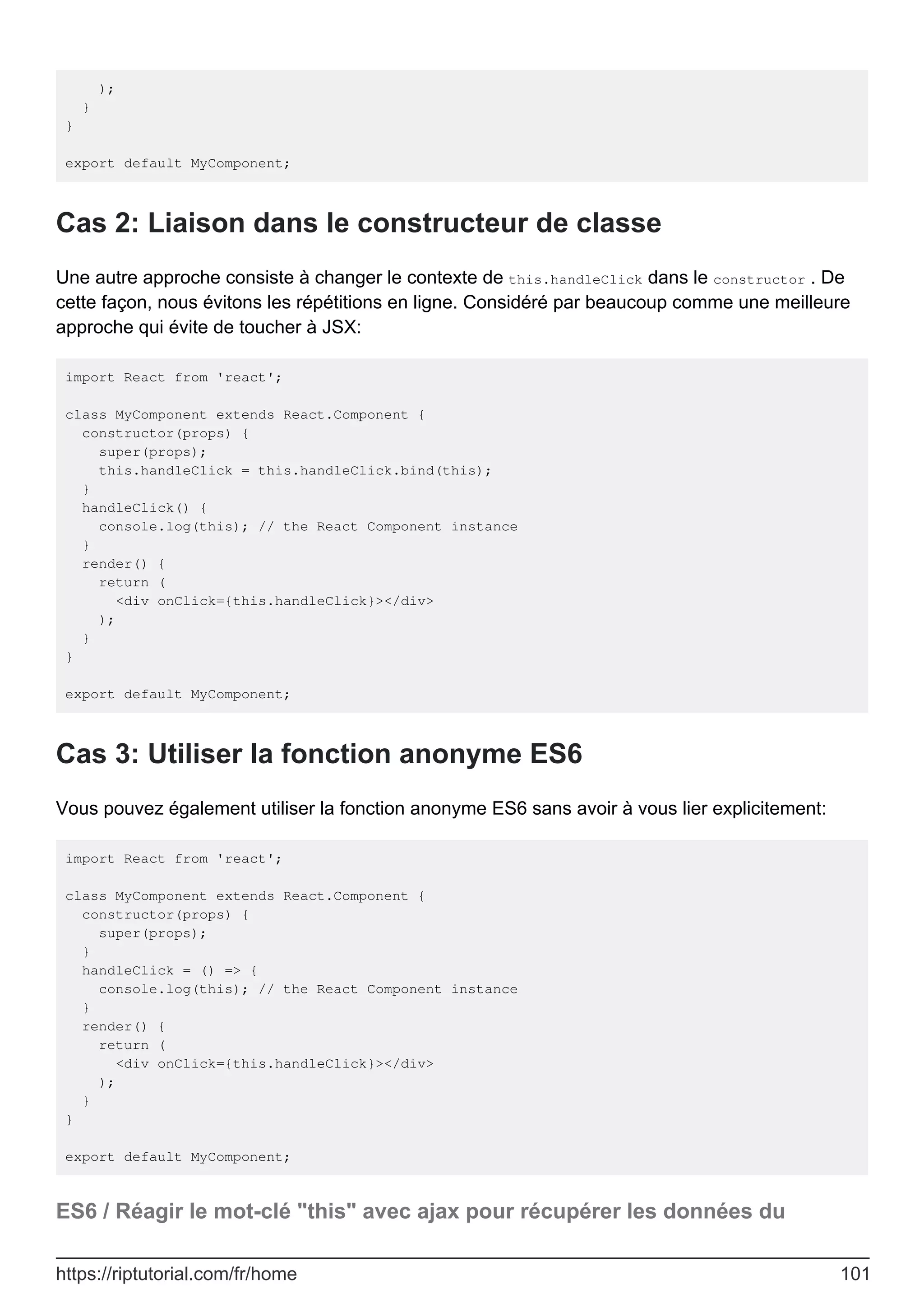 );
}
}
export default MyComponent;
Cas 2: Liaison dans le constructeur de classe
Une autre approche consiste à changer le contexte de this.handleClick dans le constructor . De
cette façon, nous évitons les répétitions en ligne. Considéré par beaucoup comme une meilleure
approche qui évite de toucher à JSX:
import React from 'react';
class MyComponent extends React.Component {
constructor(props) {
super(props);
this.handleClick = this.handleClick.bind(this);
}
handleClick() {
console.log(this); // the React Component instance
}
render() {
return (
<div onClick={this.handleClick}></div>
);
}
}
export default MyComponent;
Cas 3: Utiliser la fonction anonyme ES6
Vous pouvez également utiliser la fonction anonyme ES6 sans avoir à vous lier explicitement:
import React from 'react';
class MyComponent extends React.Component {
constructor(props) {
super(props);
}
handleClick = () => {
console.log(this); // the React Component instance
}
render() {
return (
<div onClick={this.handleClick}></div>
);
}
}
export default MyComponent;
ES6 / Réagir le mot-clé "this" avec ajax pour récupérer les données du
https://riptutorial.com/fr/home 101
 
