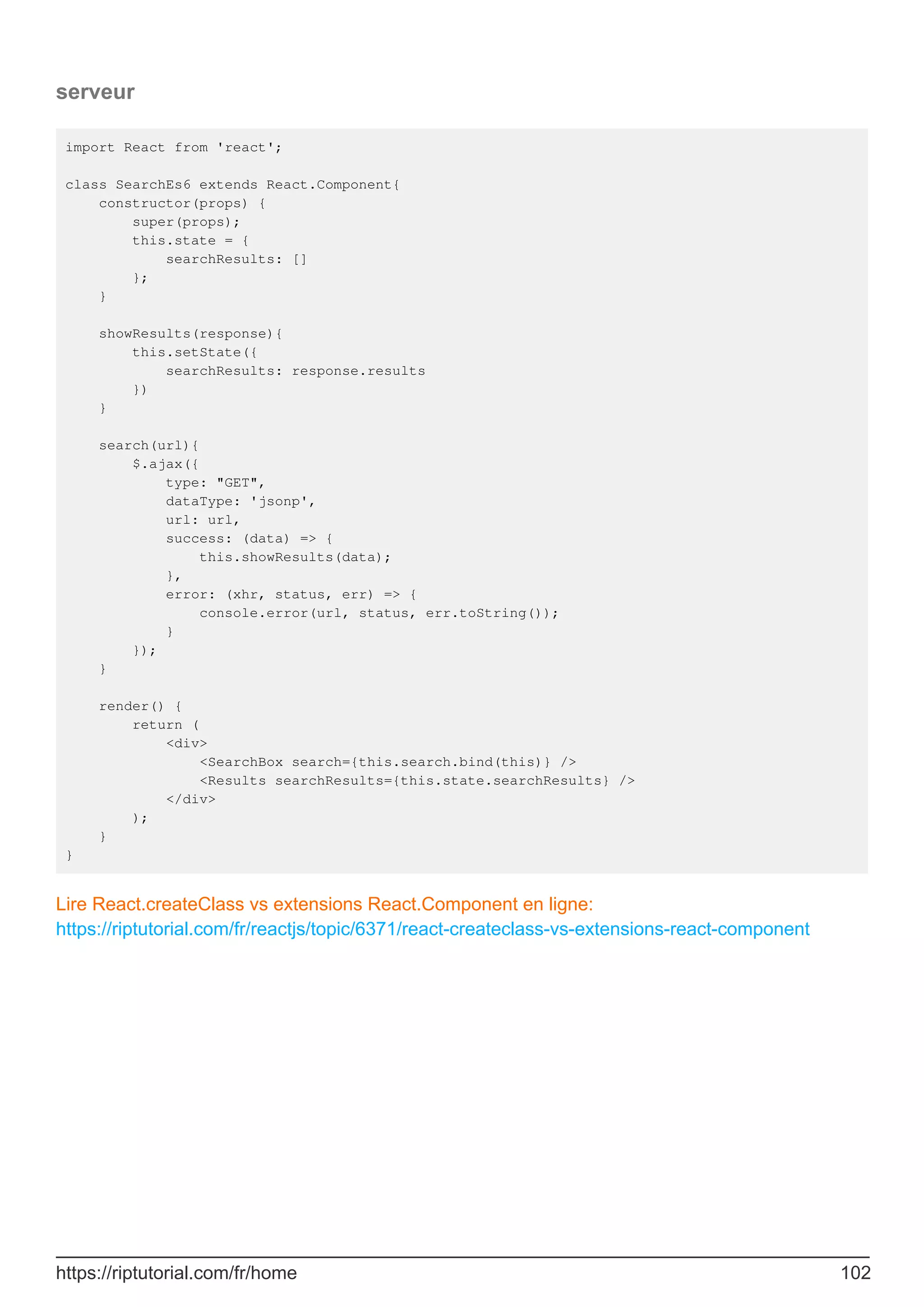 serveur
import React from 'react';
class SearchEs6 extends React.Component{
constructor(props) {
super(props);
this.state = {
searchResults: []
};
}
showResults(response){
this.setState({
searchResults: response.results
})
}
search(url){
$.ajax({
type: "GET",
dataType: 'jsonp',
url: url,
success: (data) => {
this.showResults(data);
},
error: (xhr, status, err) => {
console.error(url, status, err.toString());
}
});
}
render() {
return (
<div>
<SearchBox search={this.search.bind(this)} />
<Results searchResults={this.state.searchResults} />
</div>
);
}
}
Lire React.createClass vs extensions React.Component en ligne:
https://riptutorial.com/fr/reactjs/topic/6371/react-createclass-vs-extensions-react-component
https://riptutorial.com/fr/home 102
 