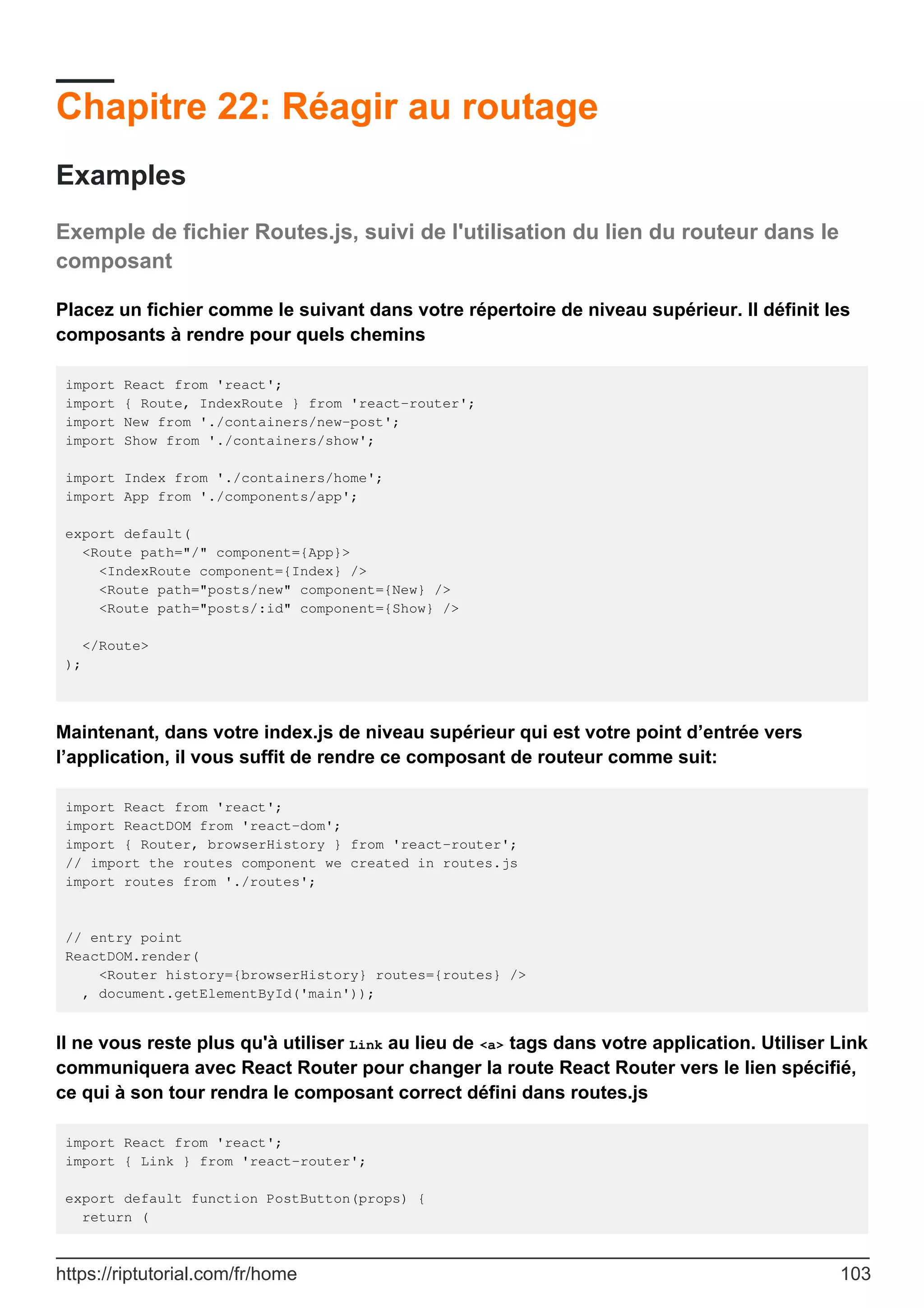 Chapitre 22: Réagir au routage
Examples
Exemple de fichier Routes.js, suivi de l'utilisation du lien du routeur dans le
composant
Placez un fichier comme le suivant dans votre répertoire de niveau supérieur. Il définit les
composants à rendre pour quels chemins
import React from 'react';
import { Route, IndexRoute } from 'react-router';
import New from './containers/new-post';
import Show from './containers/show';
import Index from './containers/home';
import App from './components/app';
export default(
<Route path="/" component={App}>
<IndexRoute component={Index} />
<Route path="posts/new" component={New} />
<Route path="posts/:id" component={Show} />
</Route>
);
Maintenant, dans votre index.js de niveau supérieur qui est votre point d’entrée vers
l’application, il vous suffit de rendre ce composant de routeur comme suit:
import React from 'react';
import ReactDOM from 'react-dom';
import { Router, browserHistory } from 'react-router';
// import the routes component we created in routes.js
import routes from './routes';
// entry point
ReactDOM.render(
<Router history={browserHistory} routes={routes} />
, document.getElementById('main'));
Il ne vous reste plus qu'à utiliser Link au lieu de <a> tags dans votre application. Utiliser Link
communiquera avec React Router pour changer la route React Router vers le lien spécifié,
ce qui à son tour rendra le composant correct défini dans routes.js
import React from 'react';
import { Link } from 'react-router';
export default function PostButton(props) {
return (
https://riptutorial.com/fr/home 103
 
