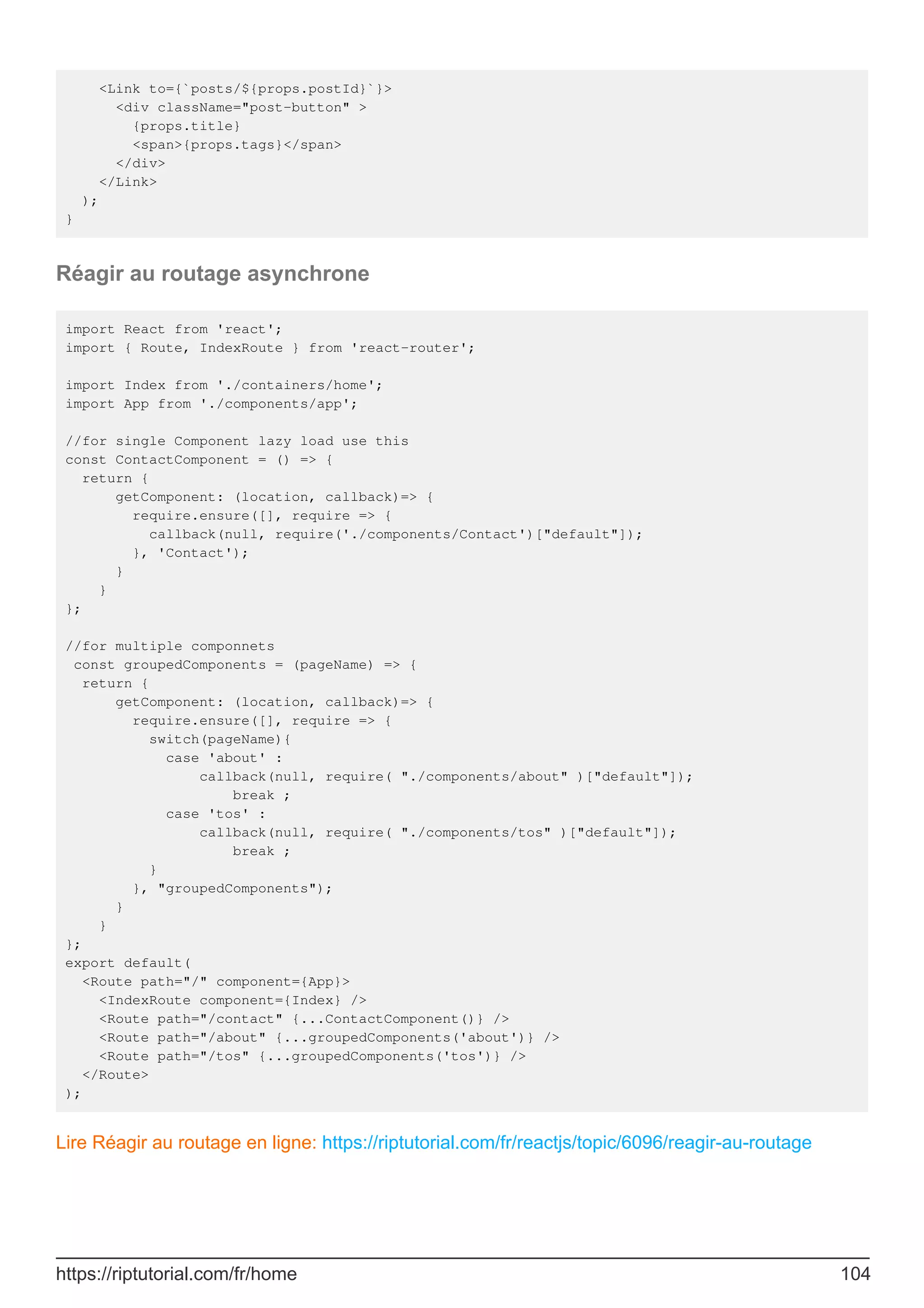 <Link to={`posts/${props.postId}`}>
<div className="post-button" >
{props.title}
<span>{props.tags}</span>
</div>
</Link>
);
}
Réagir au routage asynchrone
import React from 'react';
import { Route, IndexRoute } from 'react-router';
import Index from './containers/home';
import App from './components/app';
//for single Component lazy load use this
const ContactComponent = () => {
return {
getComponent: (location, callback)=> {
require.ensure([], require => {
callback(null, require('./components/Contact')["default"]);
}, 'Contact');
}
}
};
//for multiple componnets
const groupedComponents = (pageName) => {
return {
getComponent: (location, callback)=> {
require.ensure([], require => {
switch(pageName){
case 'about' :
callback(null, require( "./components/about" )["default"]);
break ;
case 'tos' :
callback(null, require( "./components/tos" )["default"]);
break ;
}
}, "groupedComponents");
}
}
};
export default(
<Route path="/" component={App}>
<IndexRoute component={Index} />
<Route path="/contact" {...ContactComponent()} />
<Route path="/about" {...groupedComponents('about')} />
<Route path="/tos" {...groupedComponents('tos')} />
</Route>
);
Lire Réagir au routage en ligne: https://riptutorial.com/fr/reactjs/topic/6096/reagir-au-routage
https://riptutorial.com/fr/home 104
 