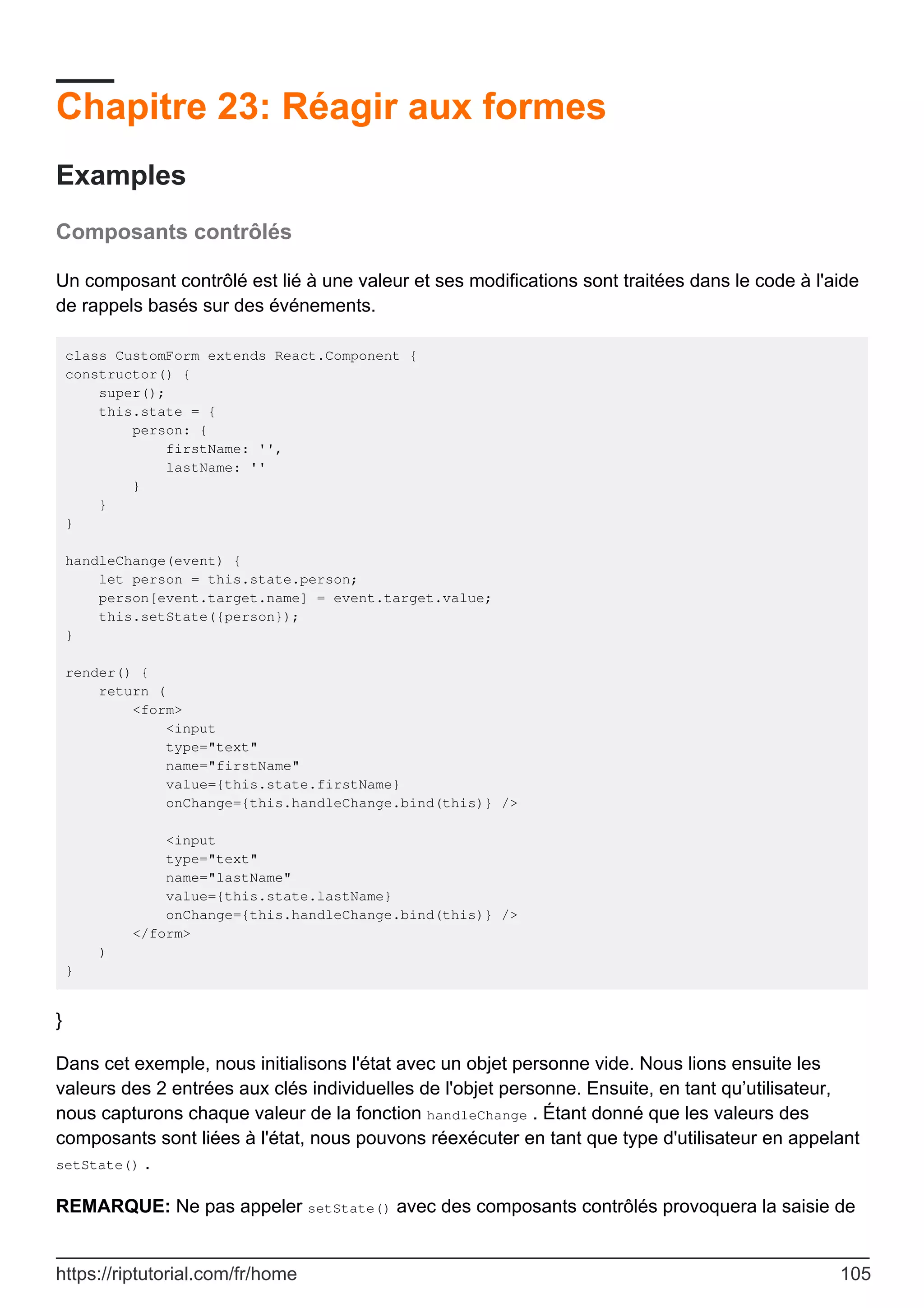 Chapitre 23: Réagir aux formes
Examples
Composants contrôlés
Un composant contrôlé est lié à une valeur et ses modifications sont traitées dans le code à l'aide
de rappels basés sur des événements.
class CustomForm extends React.Component {
constructor() {
super();
this.state = {
person: {
firstName: '',
lastName: ''
}
}
}
handleChange(event) {
let person = this.state.person;
person[event.target.name] = event.target.value;
this.setState({person});
}
render() {
return (
<form>
<input
type="text"
name="firstName"
value={this.state.firstName}
onChange={this.handleChange.bind(this)} />
<input
type="text"
name="lastName"
value={this.state.lastName}
onChange={this.handleChange.bind(this)} />
</form>
)
}
}
Dans cet exemple, nous initialisons l'état avec un objet personne vide. Nous lions ensuite les
valeurs des 2 entrées aux clés individuelles de l'objet personne. Ensuite, en tant qu’utilisateur,
nous capturons chaque valeur de la fonction handleChange . Étant donné que les valeurs des
composants sont liées à l'état, nous pouvons réexécuter en tant que type d'utilisateur en appelant
setState() .
REMARQUE: Ne pas appeler setState() avec des composants contrôlés provoquera la saisie de
https://riptutorial.com/fr/home 105
 
