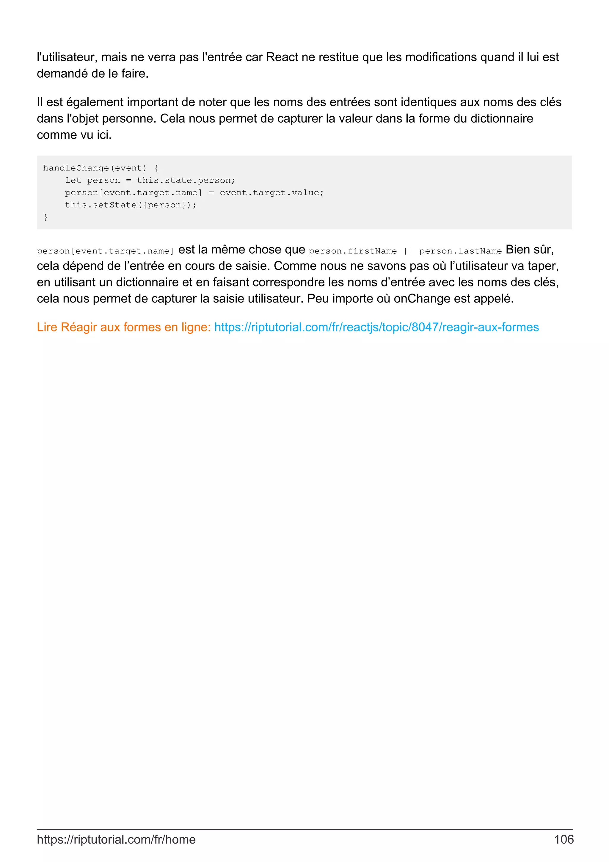 l'utilisateur, mais ne verra pas l'entrée car React ne restitue que les modifications quand il lui est
demandé de le faire.
Il est également important de noter que les noms des entrées sont identiques aux noms des clés
dans l'objet personne. Cela nous permet de capturer la valeur dans la forme du dictionnaire
comme vu ici.
handleChange(event) {
let person = this.state.person;
person[event.target.name] = event.target.value;
this.setState({person});
}
person[event.target.name] est la même chose que person.firstName || person.lastName Bien sûr,
cela dépend de l’entrée en cours de saisie. Comme nous ne savons pas où l’utilisateur va taper,
en utilisant un dictionnaire et en faisant correspondre les noms d’entrée avec les noms des clés,
cela nous permet de capturer la saisie utilisateur. Peu importe où onChange est appelé.
Lire Réagir aux formes en ligne: https://riptutorial.com/fr/reactjs/topic/8047/reagir-aux-formes
https://riptutorial.com/fr/home 106
 