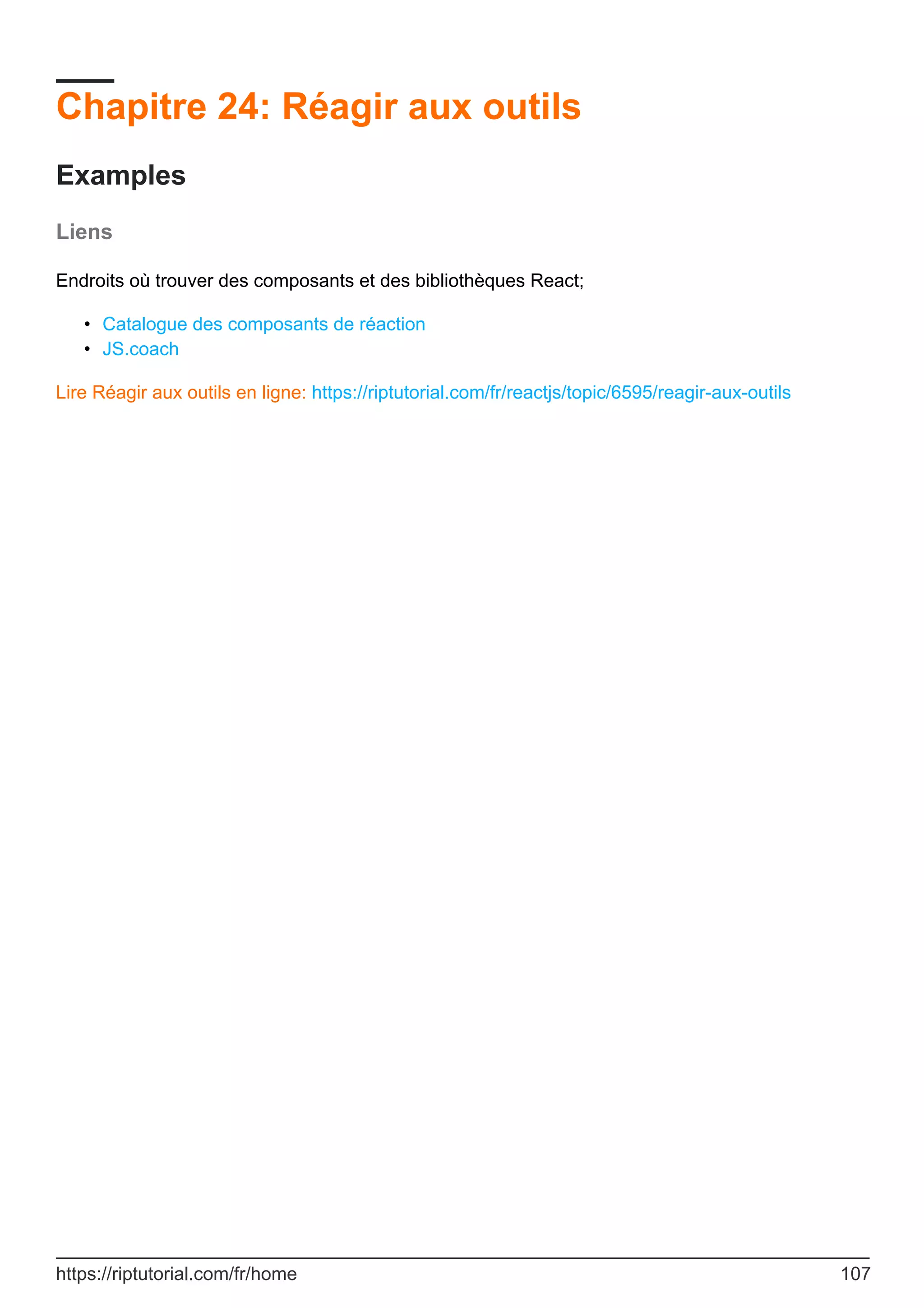 Chapitre 24: Réagir aux outils
Examples
Liens
Endroits où trouver des composants et des bibliothèques React;
Catalogue des composants de réaction
•
JS.coach
•
Lire Réagir aux outils en ligne: https://riptutorial.com/fr/reactjs/topic/6595/reagir-aux-outils
https://riptutorial.com/fr/home 107
 