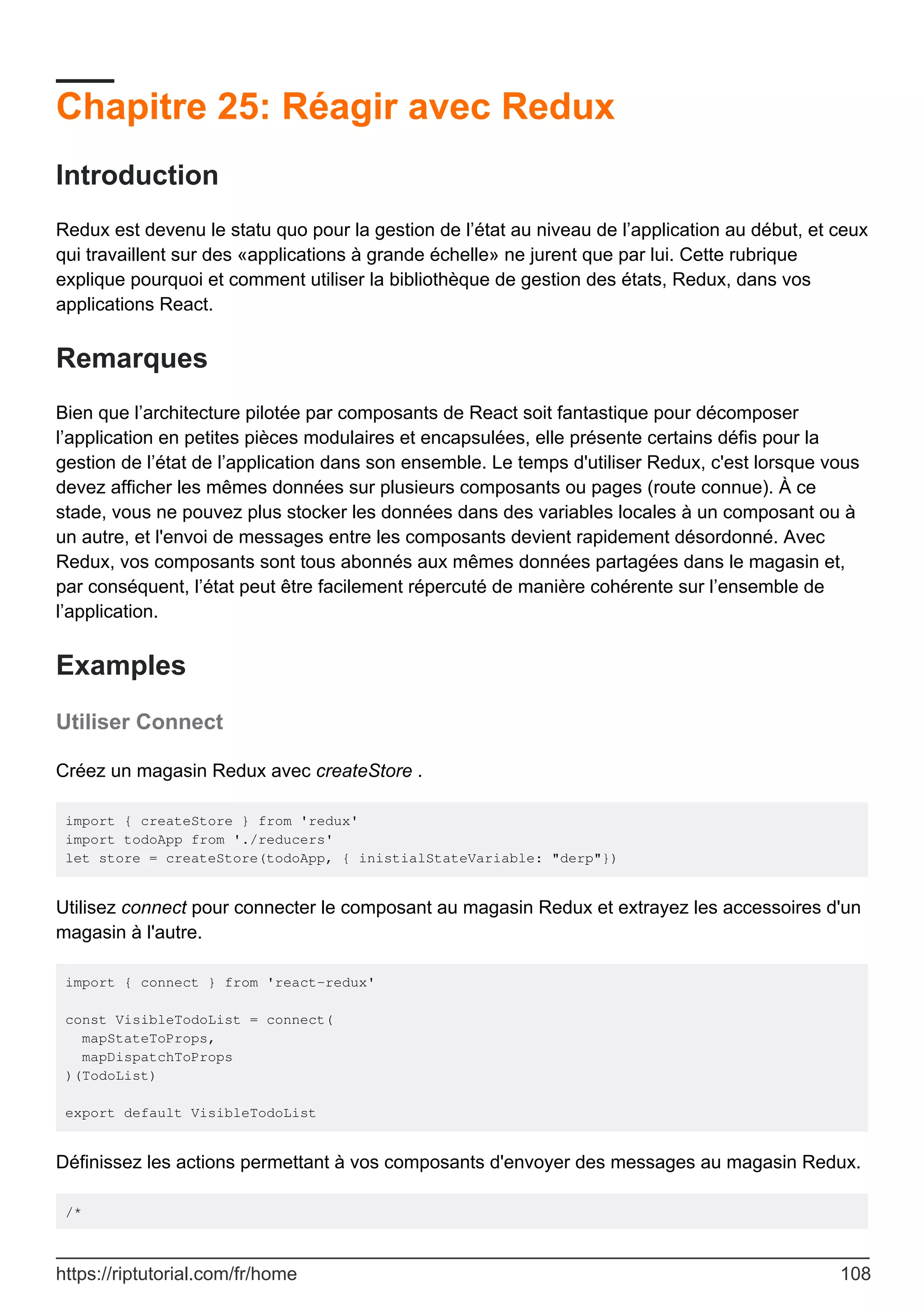Chapitre 25: Réagir avec Redux
Introduction
Redux est devenu le statu quo pour la gestion de l’état au niveau de l’application au début, et ceux
qui travaillent sur des «applications à grande échelle» ne jurent que par lui. Cette rubrique
explique pourquoi et comment utiliser la bibliothèque de gestion des états, Redux, dans vos
applications React.
Remarques
Bien que l’architecture pilotée par composants de React soit fantastique pour décomposer
l’application en petites pièces modulaires et encapsulées, elle présente certains défis pour la
gestion de l’état de l’application dans son ensemble. Le temps d'utiliser Redux, c'est lorsque vous
devez afficher les mêmes données sur plusieurs composants ou pages (route connue). À ce
stade, vous ne pouvez plus stocker les données dans des variables locales à un composant ou à
un autre, et l'envoi de messages entre les composants devient rapidement désordonné. Avec
Redux, vos composants sont tous abonnés aux mêmes données partagées dans le magasin et,
par conséquent, l’état peut être facilement répercuté de manière cohérente sur l’ensemble de
l’application.
Examples
Utiliser Connect
Créez un magasin Redux avec createStore .
import { createStore } from 'redux'
import todoApp from './reducers'
let store = createStore(todoApp, { inistialStateVariable: "derp"})
Utilisez connect pour connecter le composant au magasin Redux et extrayez les accessoires d'un
magasin à l'autre.
import { connect } from 'react-redux'
const VisibleTodoList = connect(
mapStateToProps,
mapDispatchToProps
)(TodoList)
export default VisibleTodoList
Définissez les actions permettant à vos composants d'envoyer des messages au magasin Redux.
/*
https://riptutorial.com/fr/home 108
 
