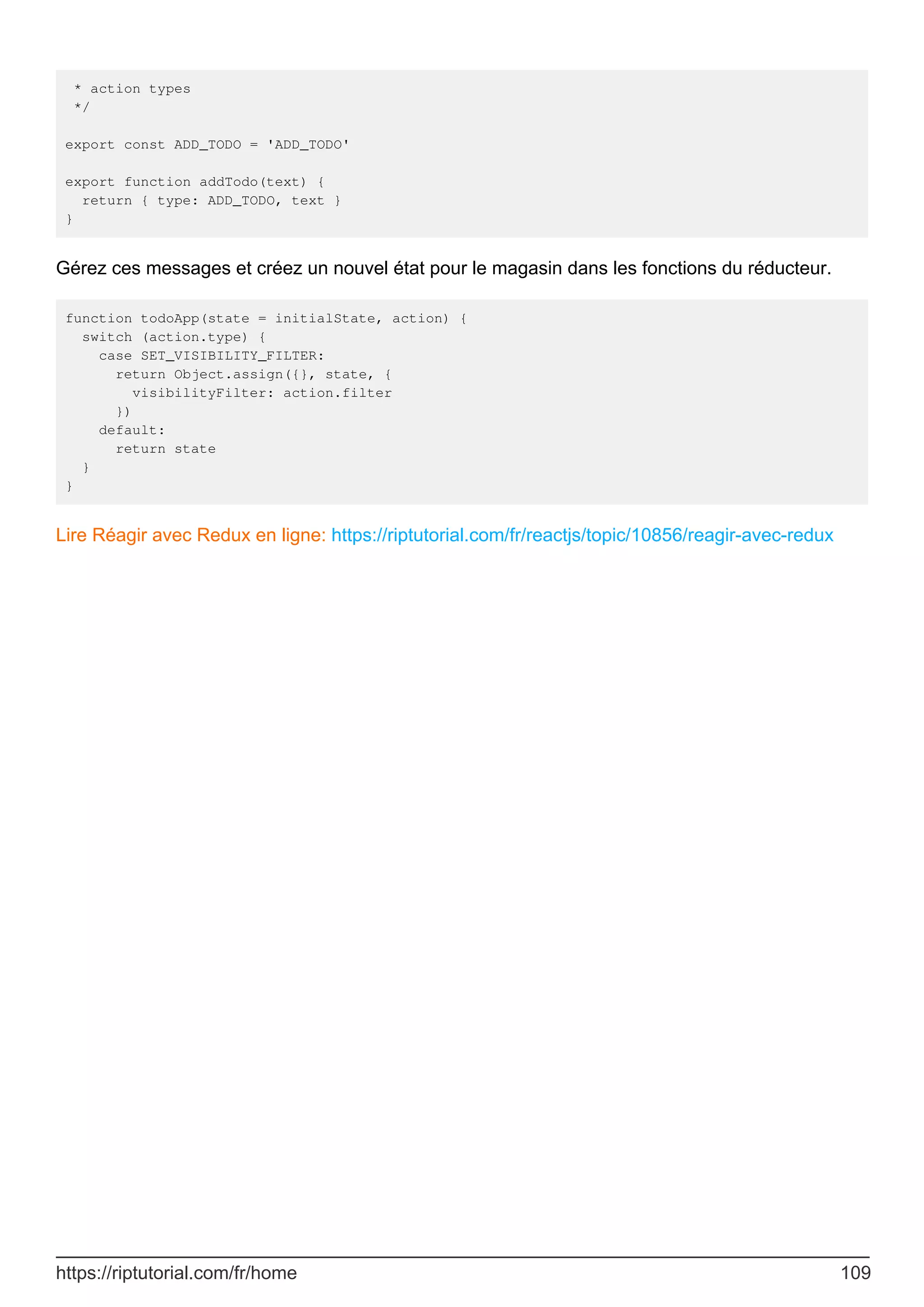 * action types
*/
export const ADD_TODO = 'ADD_TODO'
export function addTodo(text) {
return { type: ADD_TODO, text }
}
Gérez ces messages et créez un nouvel état pour le magasin dans les fonctions du réducteur.
function todoApp(state = initialState, action) {
switch (action.type) {
case SET_VISIBILITY_FILTER:
return Object.assign({}, state, {
visibilityFilter: action.filter
})
default:
return state
}
}
Lire Réagir avec Redux en ligne: https://riptutorial.com/fr/reactjs/topic/10856/reagir-avec-redux
https://riptutorial.com/fr/home 109
 