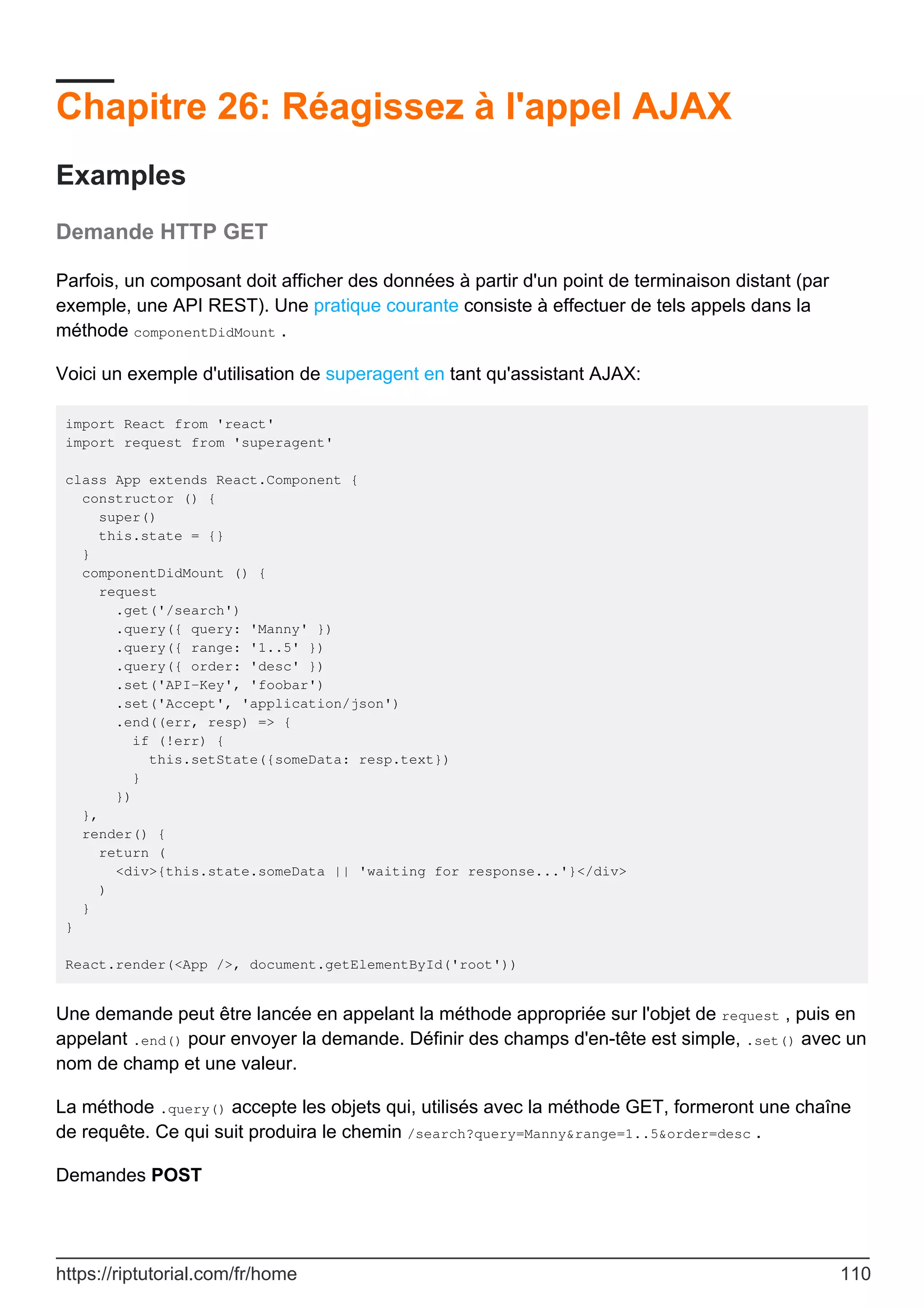 Chapitre 26: Réagissez à l'appel AJAX
Examples
Demande HTTP GET
Parfois, un composant doit afficher des données à partir d'un point de terminaison distant (par
exemple, une API REST). Une pratique courante consiste à effectuer de tels appels dans la
méthode componentDidMount .
Voici un exemple d'utilisation de superagent en tant qu'assistant AJAX:
import React from 'react'
import request from 'superagent'
class App extends React.Component {
constructor () {
super()
this.state = {}
}
componentDidMount () {
request
.get('/search')
.query({ query: 'Manny' })
.query({ range: '1..5' })
.query({ order: 'desc' })
.set('API-Key', 'foobar')
.set('Accept', 'application/json')
.end((err, resp) => {
if (!err) {
this.setState({someData: resp.text})
}
})
},
render() {
return (
<div>{this.state.someData || 'waiting for response...'}</div>
)
}
}
React.render(<App />, document.getElementById('root'))
Une demande peut être lancée en appelant la méthode appropriée sur l'objet de request , puis en
appelant .end() pour envoyer la demande. Définir des champs d'en-tête est simple, .set() avec un
nom de champ et une valeur.
La méthode .query() accepte les objets qui, utilisés avec la méthode GET, formeront une chaîne
de requête. Ce qui suit produira le chemin /search?query=Manny&range=1..5&order=desc .
Demandes POST
https://riptutorial.com/fr/home 110
 
