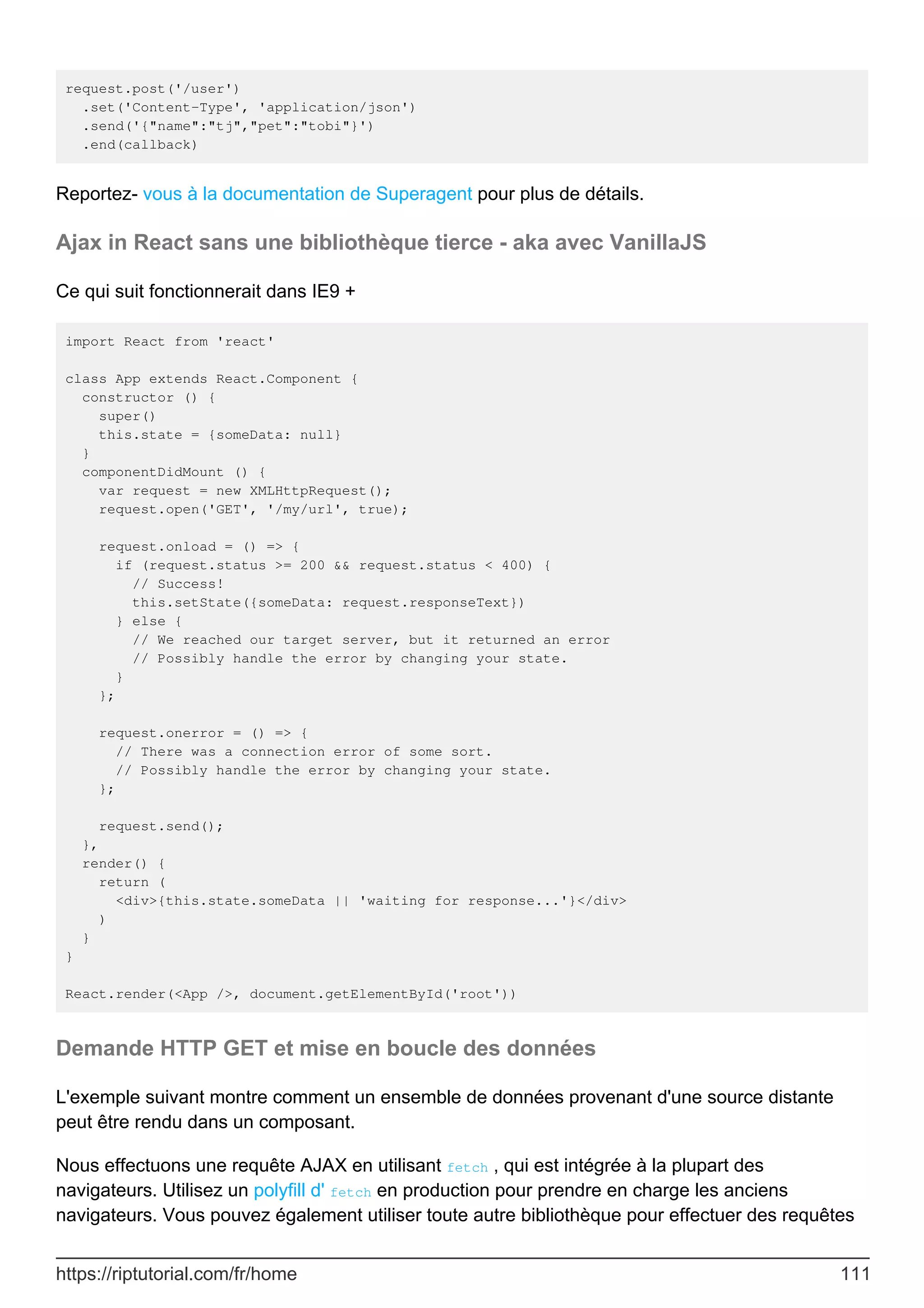 request.post('/user')
.set('Content-Type', 'application/json')
.send('{"name":"tj","pet":"tobi"}')
.end(callback)
Reportez- vous à la documentation de Superagent pour plus de détails.
Ajax in React sans une bibliothèque tierce - aka avec VanillaJS
Ce qui suit fonctionnerait dans IE9 +
import React from 'react'
class App extends React.Component {
constructor () {
super()
this.state = {someData: null}
}
componentDidMount () {
var request = new XMLHttpRequest();
request.open('GET', '/my/url', true);
request.onload = () => {
if (request.status >= 200 && request.status < 400) {
// Success!
this.setState({someData: request.responseText})
} else {
// We reached our target server, but it returned an error
// Possibly handle the error by changing your state.
}
};
request.onerror = () => {
// There was a connection error of some sort.
// Possibly handle the error by changing your state.
};
request.send();
},
render() {
return (
<div>{this.state.someData || 'waiting for response...'}</div>
)
}
}
React.render(<App />, document.getElementById('root'))
Demande HTTP GET et mise en boucle des données
L'exemple suivant montre comment un ensemble de données provenant d'une source distante
peut être rendu dans un composant.
Nous effectuons une requête AJAX en utilisant fetch , qui est intégrée à la plupart des
navigateurs. Utilisez un polyfill d' fetch en production pour prendre en charge les anciens
navigateurs. Vous pouvez également utiliser toute autre bibliothèque pour effectuer des requêtes
https://riptutorial.com/fr/home 111
 