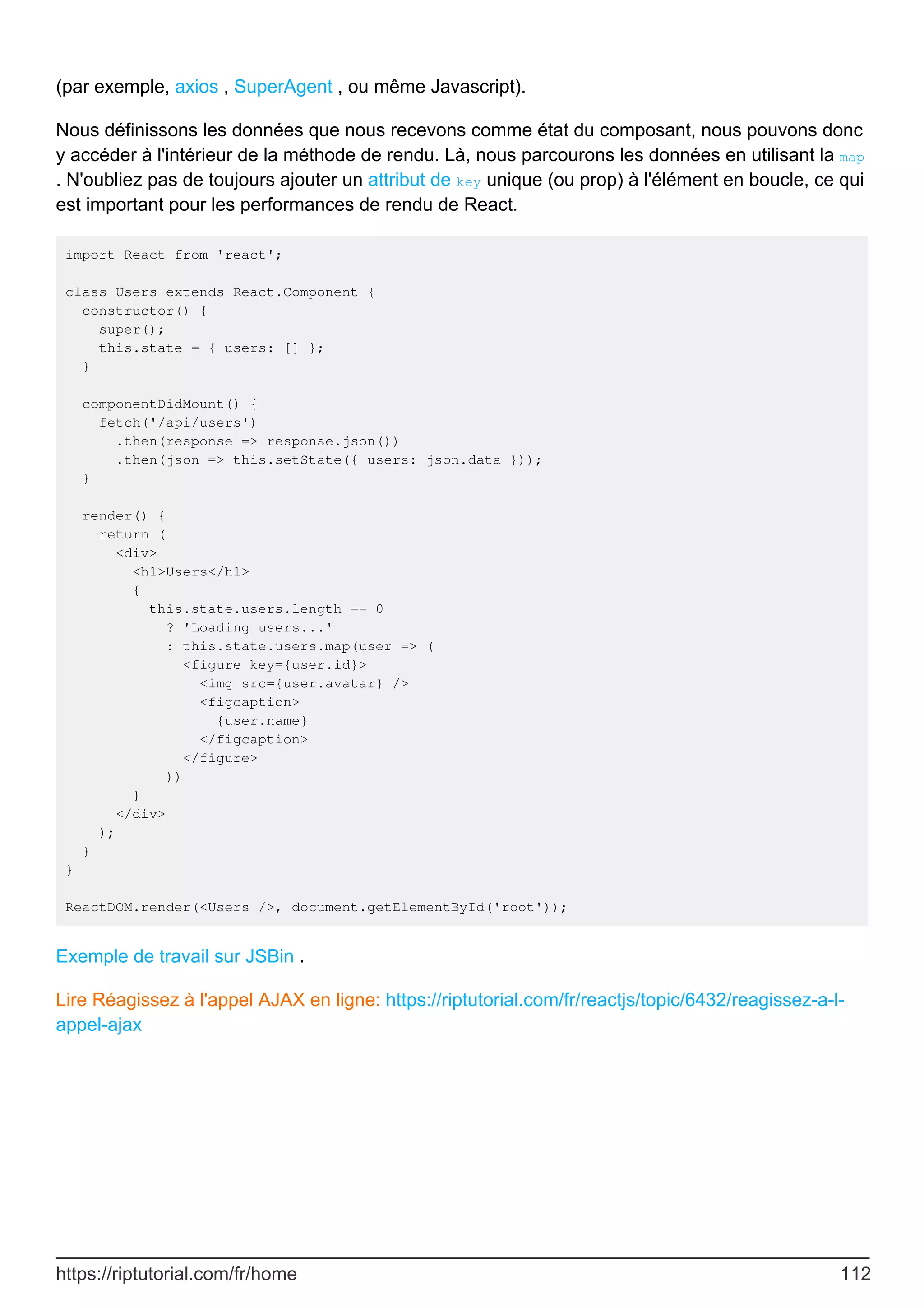 (par exemple, axios , SuperAgent , ou même Javascript).
Nous définissons les données que nous recevons comme état du composant, nous pouvons donc
y accéder à l'intérieur de la méthode de rendu. Là, nous parcourons les données en utilisant la map
. N'oubliez pas de toujours ajouter un attribut de key unique (ou prop) à l'élément en boucle, ce qui
est important pour les performances de rendu de React.
import React from 'react';
class Users extends React.Component {
constructor() {
super();
this.state = { users: [] };
}
componentDidMount() {
fetch('/api/users')
.then(response => response.json())
.then(json => this.setState({ users: json.data }));
}
render() {
return (
<div>
<h1>Users</h1>
{
this.state.users.length == 0
? 'Loading users...'
: this.state.users.map(user => (
<figure key={user.id}>
<img src={user.avatar} />
<figcaption>
{user.name}
</figcaption>
</figure>
))
}
</div>
);
}
}
ReactDOM.render(<Users />, document.getElementById('root'));
Exemple de travail sur JSBin .
Lire Réagissez à l'appel AJAX en ligne: https://riptutorial.com/fr/reactjs/topic/6432/reagissez-a-l-
appel-ajax
https://riptutorial.com/fr/home 112
 