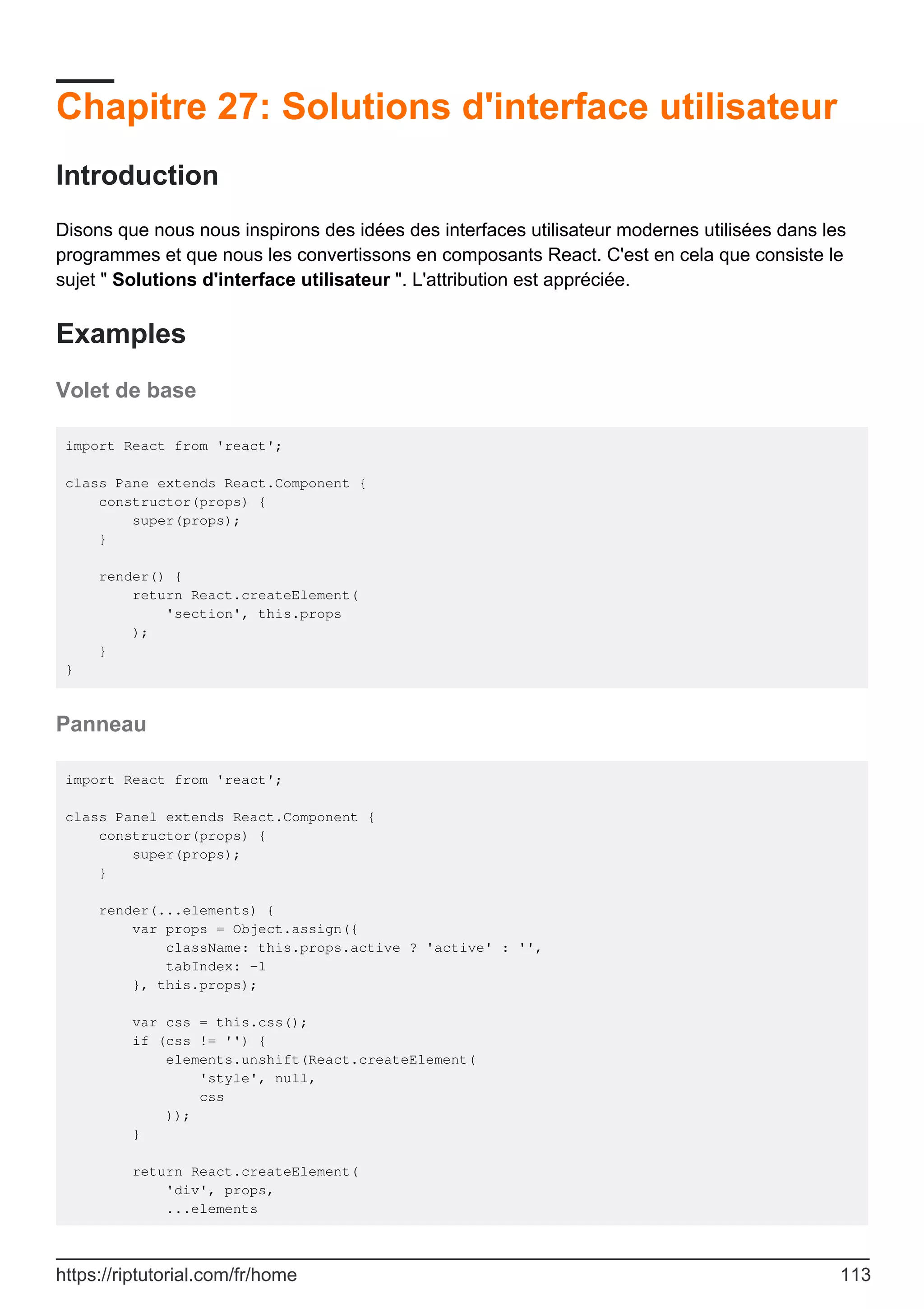 Chapitre 27: Solutions d'interface utilisateur
Introduction
Disons que nous nous inspirons des idées des interfaces utilisateur modernes utilisées dans les
programmes et que nous les convertissons en composants React. C'est en cela que consiste le
sujet " Solutions d'interface utilisateur ". L'attribution est appréciée.
Examples
Volet de base
import React from 'react';
class Pane extends React.Component {
constructor(props) {
super(props);
}
render() {
return React.createElement(
'section', this.props
);
}
}
Panneau
import React from 'react';
class Panel extends React.Component {
constructor(props) {
super(props);
}
render(...elements) {
var props = Object.assign({
className: this.props.active ? 'active' : '',
tabIndex: -1
}, this.props);
var css = this.css();
if (css != '') {
elements.unshift(React.createElement(
'style', null,
css
));
}
return React.createElement(
'div', props,
...elements
https://riptutorial.com/fr/home 113
 