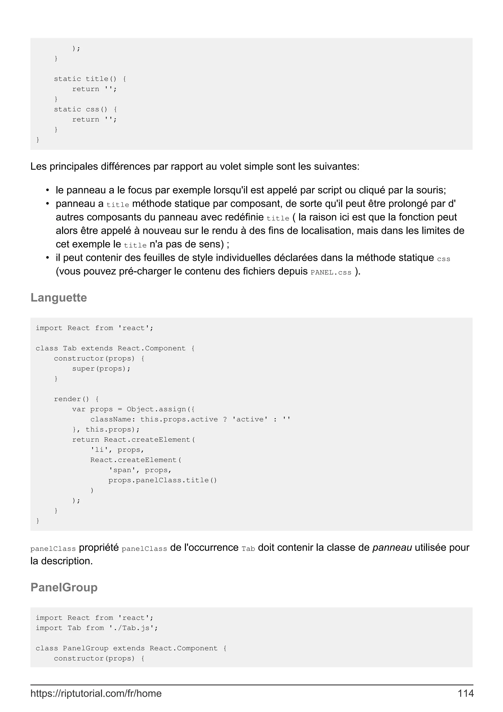 );
}
static title() {
return '';
}
static css() {
return '';
}
}
Les principales différences par rapport au volet simple sont les suivantes:
le panneau a le focus par exemple lorsqu'il est appelé par script ou cliqué par la souris;
•
panneau a title méthode statique par composant, de sorte qu'il peut être prolongé par d'
autres composants du panneau avec redéfinie title ( la raison ici est que la fonction peut
alors être appelé à nouveau sur le rendu à des fins de localisation, mais dans les limites de
cet exemple le title n'a pas de sens) ;
•
il peut contenir des feuilles de style individuelles déclarées dans la méthode statique css
(vous pouvez pré-charger le contenu des fichiers depuis PANEL.css ).
•
Languette
import React from 'react';
class Tab extends React.Component {
constructor(props) {
super(props);
}
render() {
var props = Object.assign({
className: this.props.active ? 'active' : ''
}, this.props);
return React.createElement(
'li', props,
React.createElement(
'span', props,
props.panelClass.title()
)
);
}
}
panelClass propriété panelClass de l'occurrence Tab doit contenir la classe de panneau utilisée pour
la description.
PanelGroup
import React from 'react';
import Tab from './Tab.js';
class PanelGroup extends React.Component {
constructor(props) {
https://riptutorial.com/fr/home 114
 