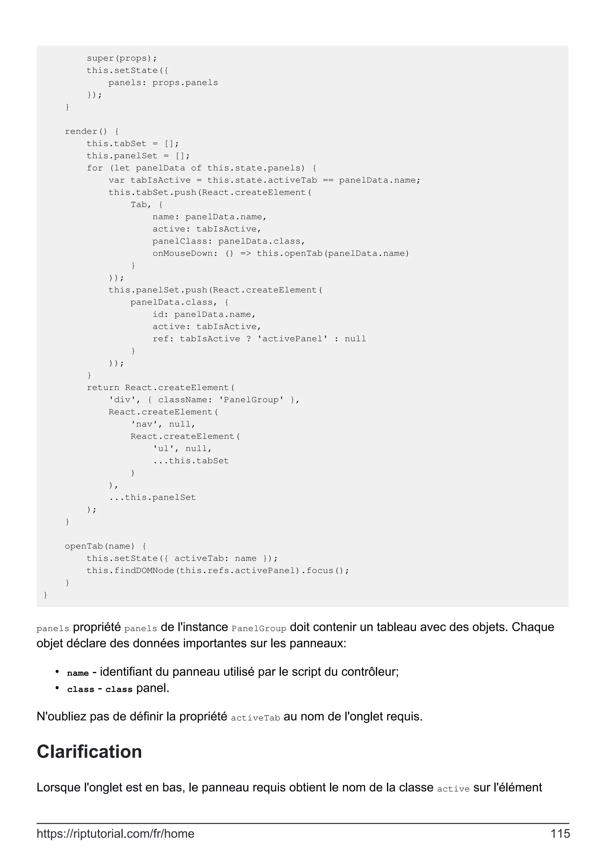 super(props);
this.setState({
panels: props.panels
});
}
render() {
this.tabSet = [];
this.panelSet = [];
for (let panelData of this.state.panels) {
var tabIsActive = this.state.activeTab == panelData.name;
this.tabSet.push(React.createElement(
Tab, {
name: panelData.name,
active: tabIsActive,
panelClass: panelData.class,
onMouseDown: () => this.openTab(panelData.name)
}
));
this.panelSet.push(React.createElement(
panelData.class, {
id: panelData.name,
active: tabIsActive,
ref: tabIsActive ? 'activePanel' : null
}
));
}
return React.createElement(
'div', { className: 'PanelGroup' },
React.createElement(
'nav', null,
React.createElement(
'ul', null,
...this.tabSet
)
),
...this.panelSet
);
}
openTab(name) {
this.setState({ activeTab: name });
this.findDOMNode(this.refs.activePanel).focus();
}
}
panels propriété panels de l'instance PanelGroup doit contenir un tableau avec des objets. Chaque
objet déclare des données importantes sur les panneaux:
name - identifiant du panneau utilisé par le script du contrôleur;
•
class - class panel.
•
N'oubliez pas de définir la propriété activeTab au nom de l'onglet requis.
Clarification
Lorsque l'onglet est en bas, le panneau requis obtient le nom de la classe active sur l'élément
https://riptutorial.com/fr/home 115
 