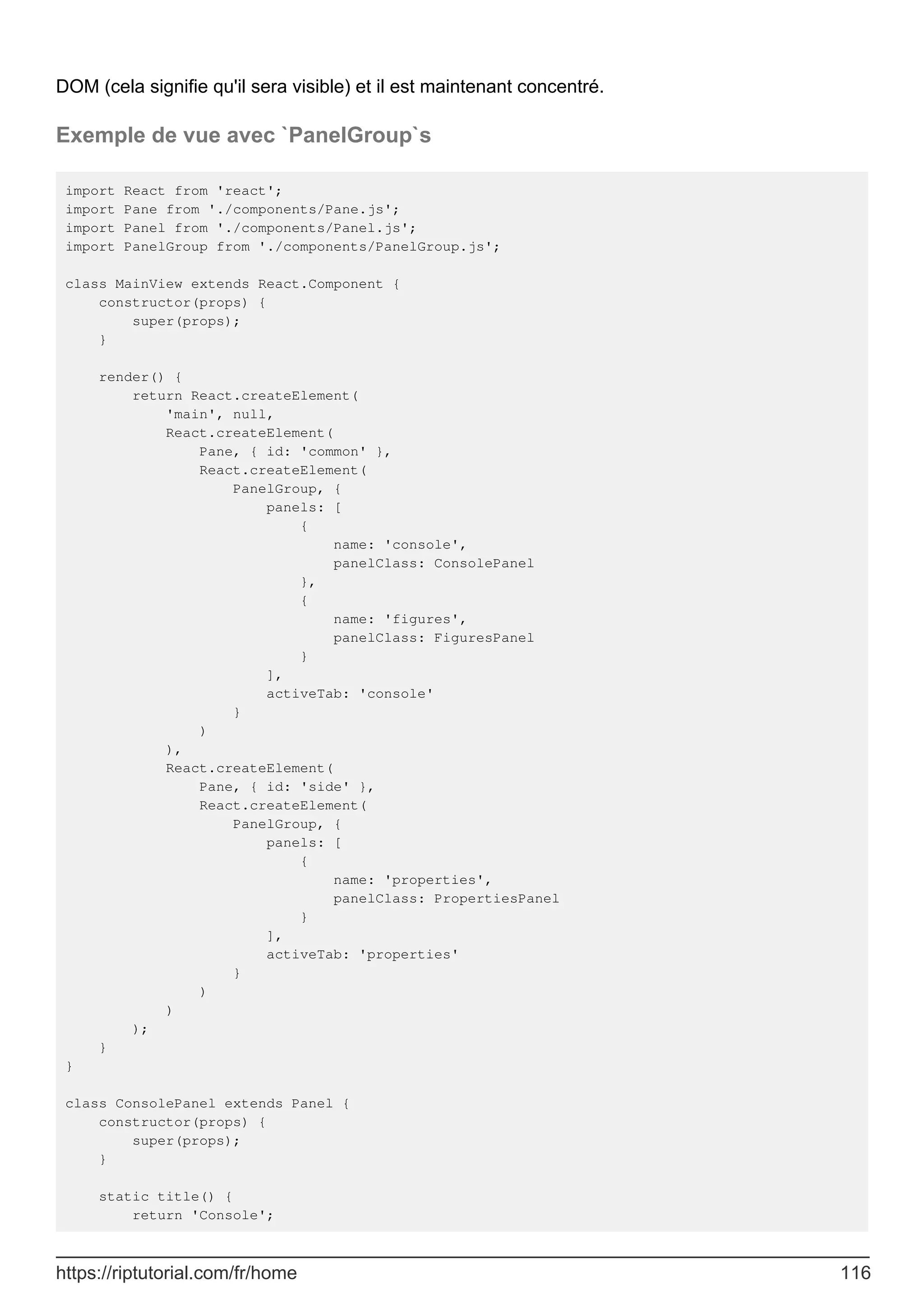DOM (cela signifie qu'il sera visible) et il est maintenant concentré.
Exemple de vue avec `PanelGroup`s
import React from 'react';
import Pane from './components/Pane.js';
import Panel from './components/Panel.js';
import PanelGroup from './components/PanelGroup.js';
class MainView extends React.Component {
constructor(props) {
super(props);
}
render() {
return React.createElement(
'main', null,
React.createElement(
Pane, { id: 'common' },
React.createElement(
PanelGroup, {
panels: [
{
name: 'console',
panelClass: ConsolePanel
},
{
name: 'figures',
panelClass: FiguresPanel
}
],
activeTab: 'console'
}
)
),
React.createElement(
Pane, { id: 'side' },
React.createElement(
PanelGroup, {
panels: [
{
name: 'properties',
panelClass: PropertiesPanel
}
],
activeTab: 'properties'
}
)
)
);
}
}
class ConsolePanel extends Panel {
constructor(props) {
super(props);
}
static title() {
return 'Console';
https://riptutorial.com/fr/home 116
 