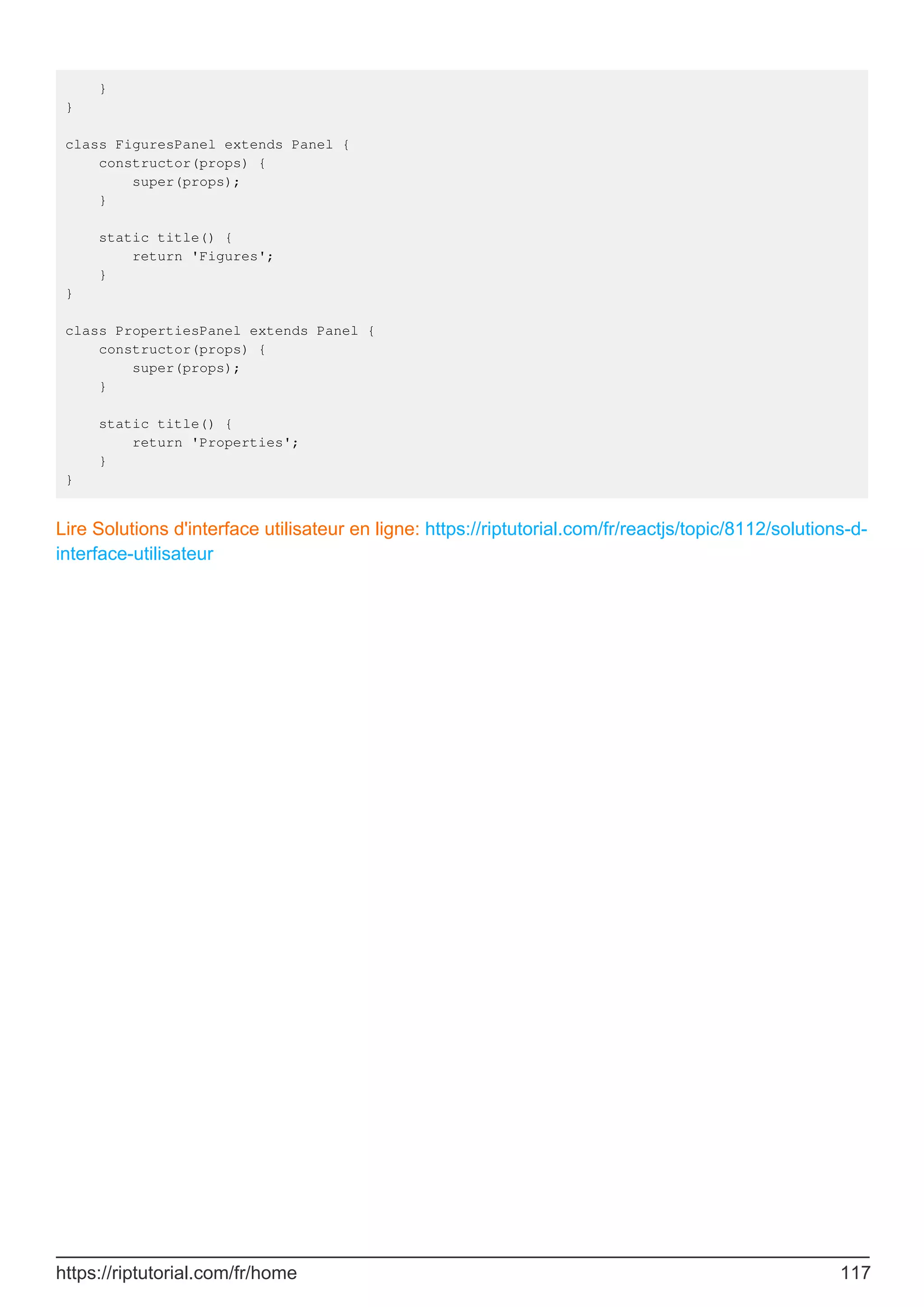 }
}
class FiguresPanel extends Panel {
constructor(props) {
super(props);
}
static title() {
return 'Figures';
}
}
class PropertiesPanel extends Panel {
constructor(props) {
super(props);
}
static title() {
return 'Properties';
}
}
Lire Solutions d'interface utilisateur en ligne: https://riptutorial.com/fr/reactjs/topic/8112/solutions-d-
interface-utilisateur
https://riptutorial.com/fr/home 117
 