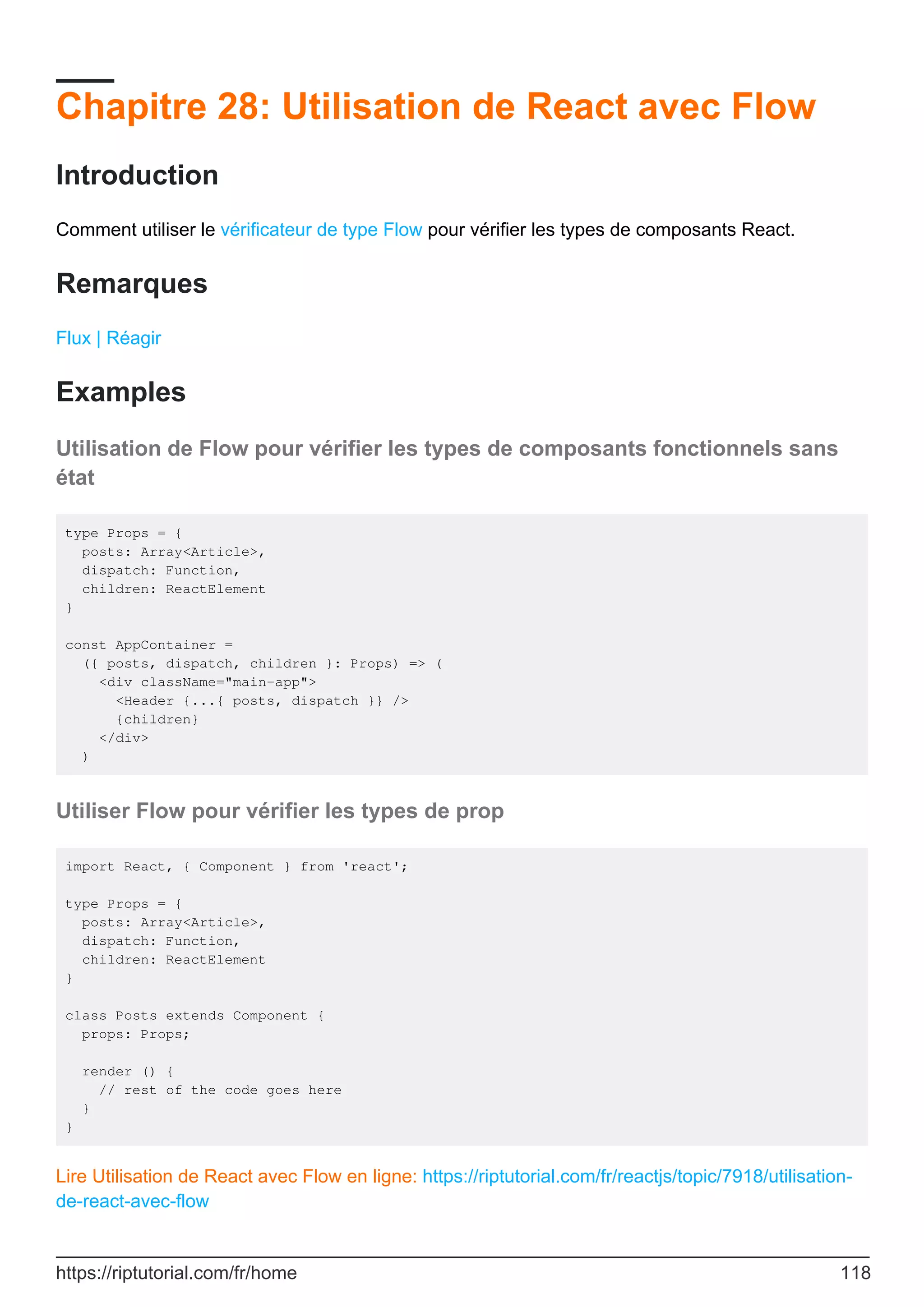 Chapitre 28: Utilisation de React avec Flow
Introduction
Comment utiliser le vérificateur de type Flow pour vérifier les types de composants React.
Remarques
Flux | Réagir
Examples
Utilisation de Flow pour vérifier les types de composants fonctionnels sans
état
type Props = {
posts: Array<Article>,
dispatch: Function,
children: ReactElement
}
const AppContainer =
({ posts, dispatch, children }: Props) => (
<div className="main-app">
<Header {...{ posts, dispatch }} />
{children}
</div>
)
Utiliser Flow pour vérifier les types de prop
import React, { Component } from 'react';
type Props = {
posts: Array<Article>,
dispatch: Function,
children: ReactElement
}
class Posts extends Component {
props: Props;
render () {
// rest of the code goes here
}
}
Lire Utilisation de React avec Flow en ligne: https://riptutorial.com/fr/reactjs/topic/7918/utilisation-
de-react-avec-flow
https://riptutorial.com/fr/home 118
 