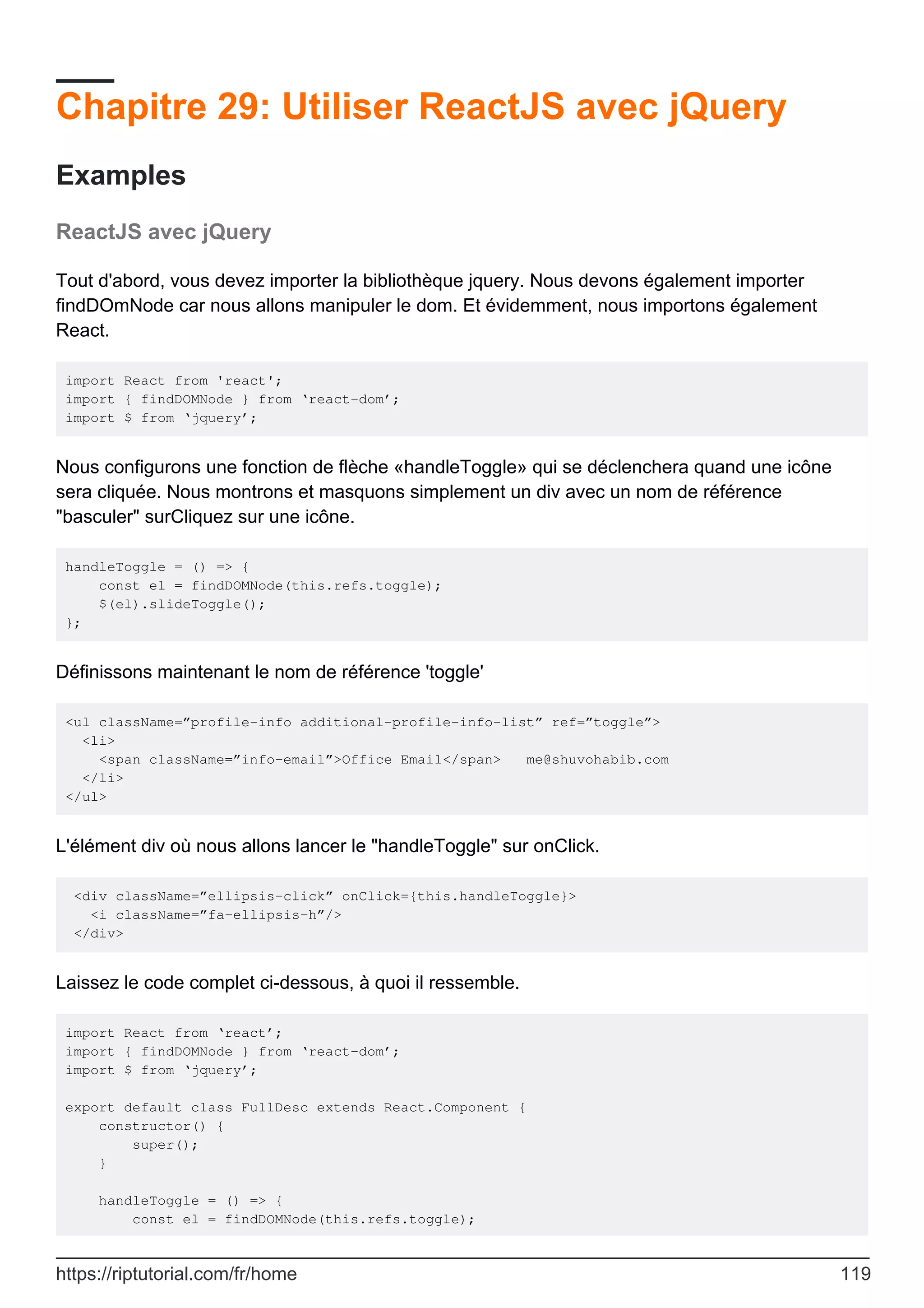 Chapitre 29: Utiliser ReactJS avec jQuery
Examples
ReactJS avec jQuery
Tout d'abord, vous devez importer la bibliothèque jquery. Nous devons également importer
findDOmNode car nous allons manipuler le dom. Et évidemment, nous importons également
React.
import React from 'react';
import { findDOMNode } from ‘react-dom’;
import $ from ‘jquery’;
Nous configurons une fonction de flèche «handleToggle» qui se déclenchera quand une icône
sera cliquée. Nous montrons et masquons simplement un div avec un nom de référence
"basculer" surCliquez sur une icône.
handleToggle = () => {
const el = findDOMNode(this.refs.toggle);
$(el).slideToggle();
};
Définissons maintenant le nom de référence 'toggle'
<ul className=”profile-info additional-profile-info-list” ref=”toggle”>
<li>
<span className=”info-email”>Office Email</span> me@shuvohabib.com
</li>
</ul>
L'élément div où nous allons lancer le "handleToggle" sur onClick.
<div className=”ellipsis-click” onClick={this.handleToggle}>
<i className=”fa-ellipsis-h”/>
</div>
Laissez le code complet ci-dessous, à quoi il ressemble.
import React from ‘react’;
import { findDOMNode } from ‘react-dom’;
import $ from ‘jquery’;
export default class FullDesc extends React.Component {
constructor() {
super();
}
handleToggle = () => {
const el = findDOMNode(this.refs.toggle);
https://riptutorial.com/fr/home 119
 