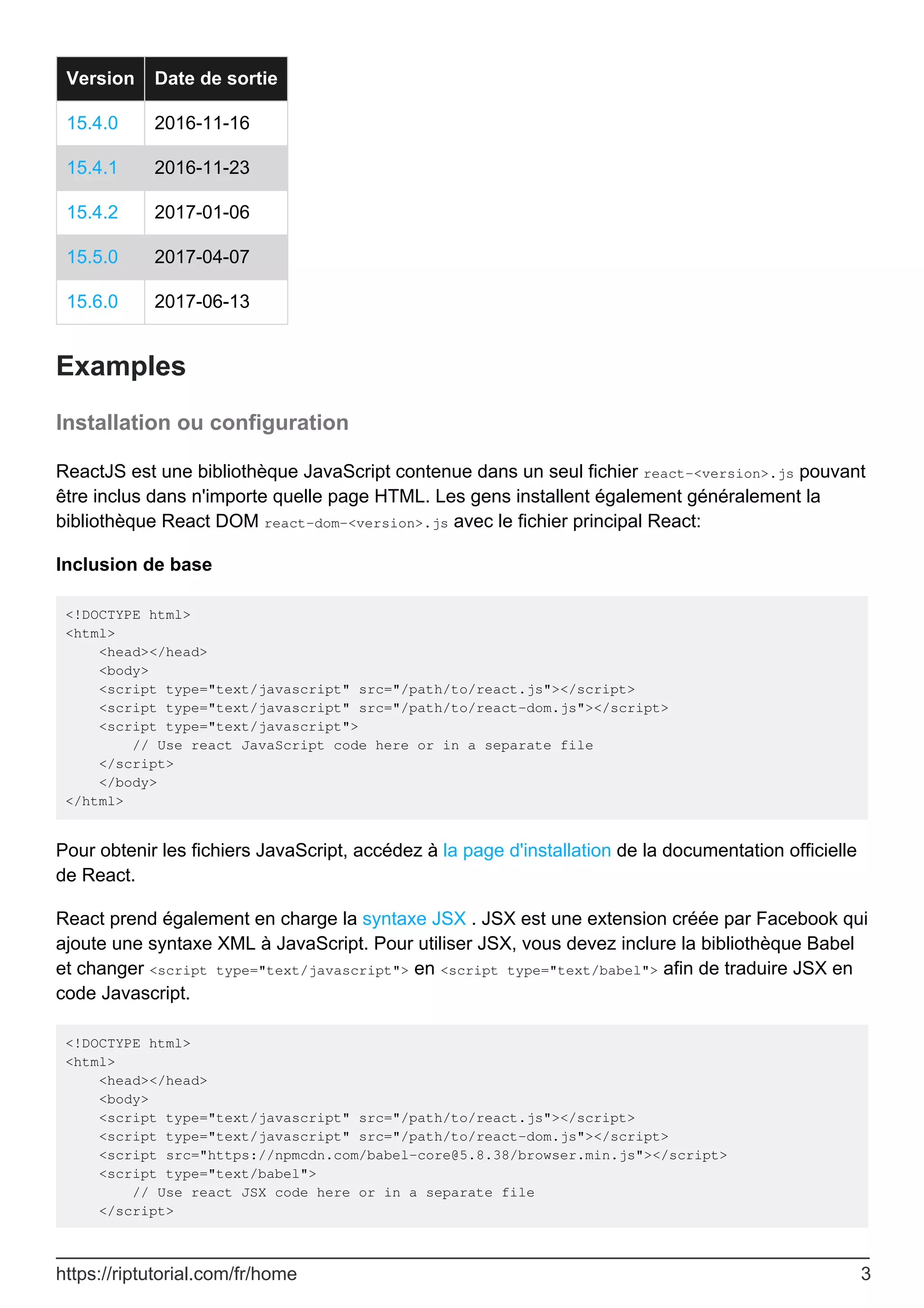 Version Date de sortie
15.4.0 2016-11-16
15.4.1 2016-11-23
15.4.2 2017-01-06
15.5.0 2017-04-07
15.6.0 2017-06-13
Examples
Installation ou configuration
ReactJS est une bibliothèque JavaScript contenue dans un seul fichier react-<version>.js pouvant
être inclus dans n'importe quelle page HTML. Les gens installent également généralement la
bibliothèque React DOM react-dom-<version>.js avec le fichier principal React:
Inclusion de base
<!DOCTYPE html>
<html>
<head></head>
<body>
<script type="text/javascript" src="/path/to/react.js"></script>
<script type="text/javascript" src="/path/to/react-dom.js"></script>
<script type="text/javascript">
// Use react JavaScript code here or in a separate file
</script>
</body>
</html>
Pour obtenir les fichiers JavaScript, accédez à la page d'installation de la documentation officielle
de React.
React prend également en charge la syntaxe JSX . JSX est une extension créée par Facebook qui
ajoute une syntaxe XML à JavaScript. Pour utiliser JSX, vous devez inclure la bibliothèque Babel
et changer <script type="text/javascript"> en <script type="text/babel"> afin de traduire JSX en
code Javascript.
<!DOCTYPE html>
<html>
<head></head>
<body>
<script type="text/javascript" src="/path/to/react.js"></script>
<script type="text/javascript" src="/path/to/react-dom.js"></script>
<script src="https://npmcdn.com/babel-core@5.8.38/browser.min.js"></script>
<script type="text/babel">
// Use react JSX code here or in a separate file
</script>
https://riptutorial.com/fr/home 3
 