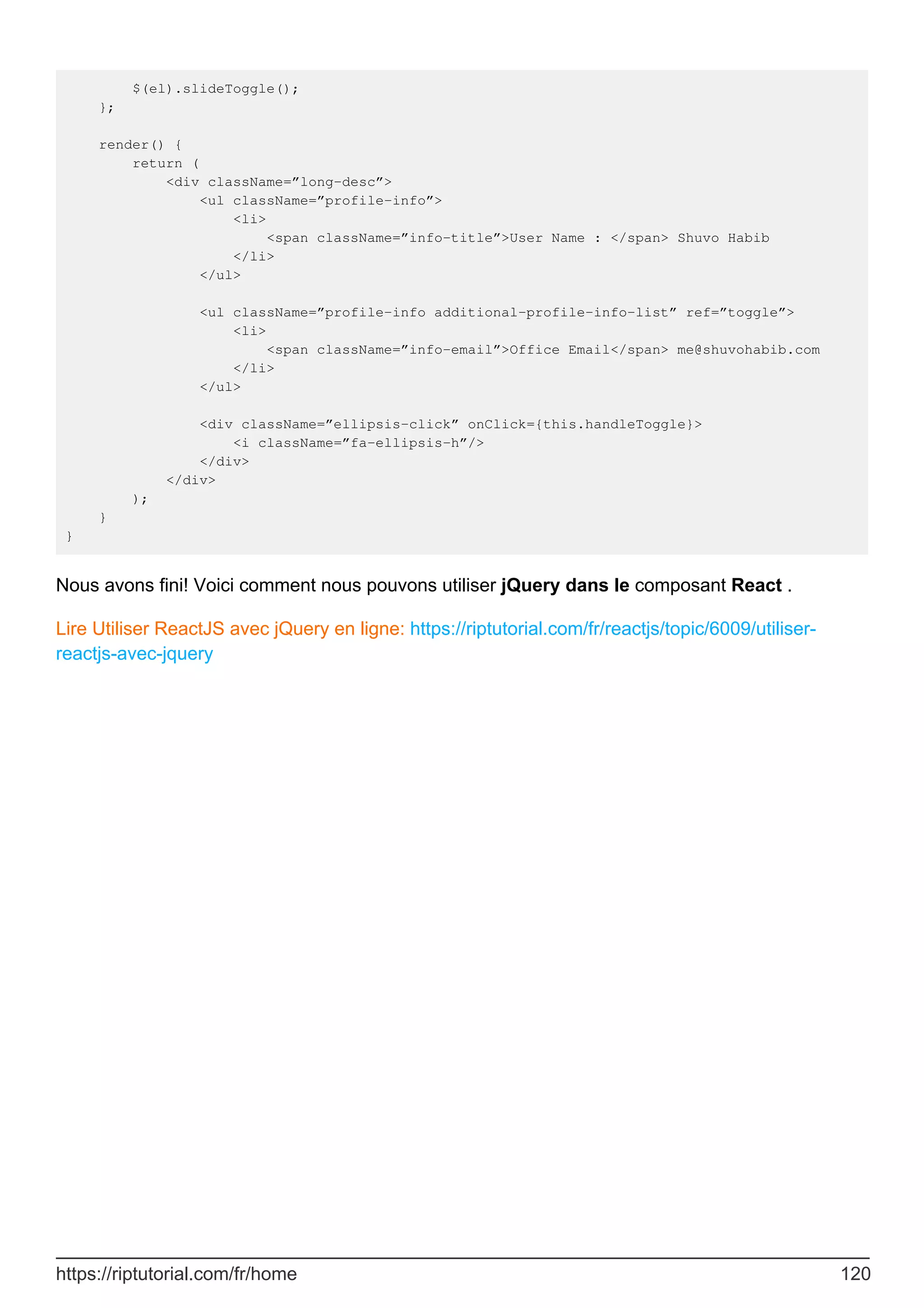 $(el).slideToggle();
};
render() {
return (
<div className=”long-desc”>
<ul className=”profile-info”>
<li>
<span className=”info-title”>User Name : </span> Shuvo Habib
</li>
</ul>
<ul className=”profile-info additional-profile-info-list” ref=”toggle”>
<li>
<span className=”info-email”>Office Email</span> me@shuvohabib.com
</li>
</ul>
<div className=”ellipsis-click” onClick={this.handleToggle}>
<i className=”fa-ellipsis-h”/>
</div>
</div>
);
}
}
Nous avons fini! Voici comment nous pouvons utiliser jQuery dans le composant React .
Lire Utiliser ReactJS avec jQuery en ligne: https://riptutorial.com/fr/reactjs/topic/6009/utiliser-
reactjs-avec-jquery
https://riptutorial.com/fr/home 120
 