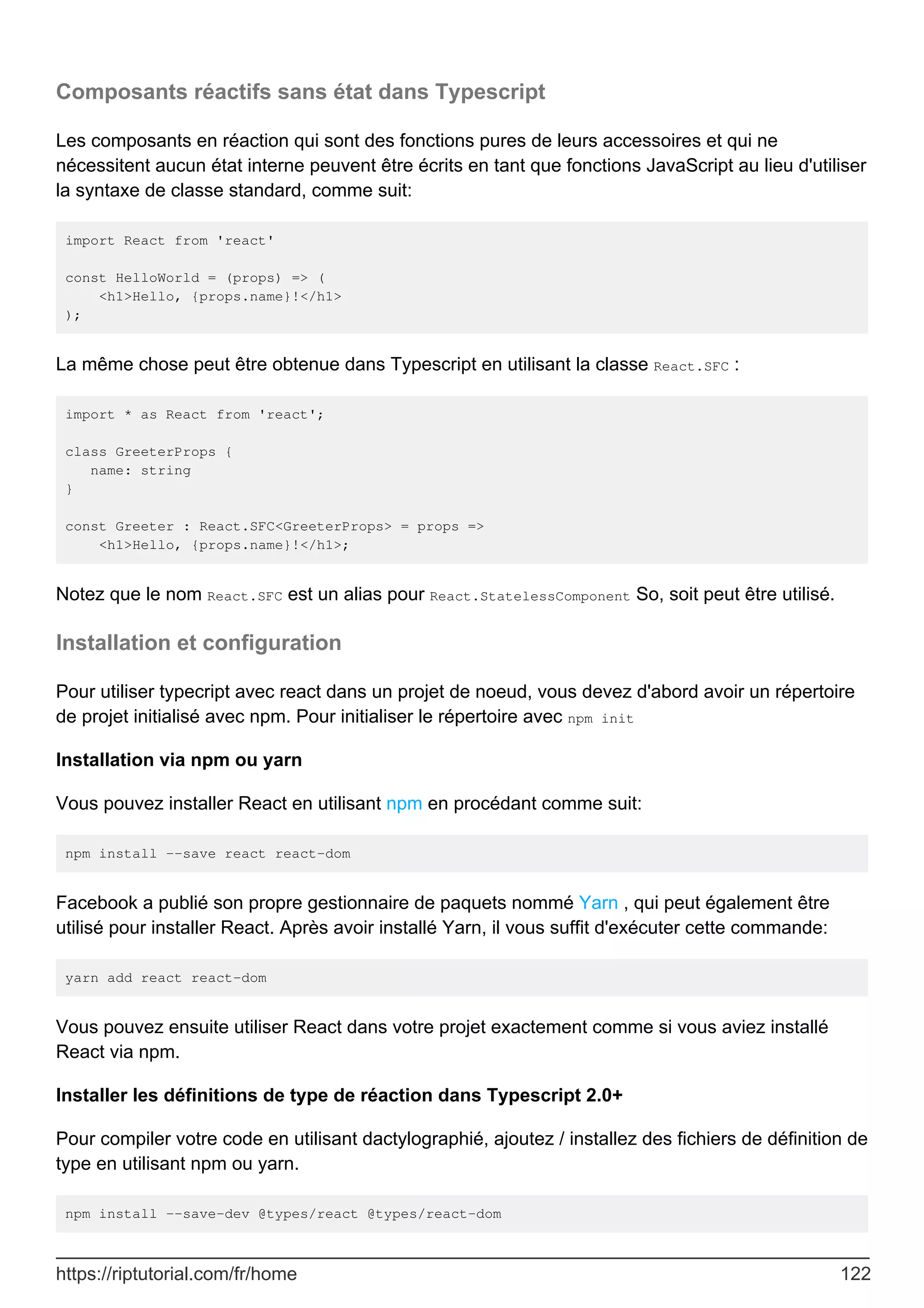 Composants réactifs sans état dans Typescript
Les composants en réaction qui sont des fonctions pures de leurs accessoires et qui ne
nécessitent aucun état interne peuvent être écrits en tant que fonctions JavaScript au lieu d'utiliser
la syntaxe de classe standard, comme suit:
import React from 'react'
const HelloWorld = (props) => (
<h1>Hello, {props.name}!</h1>
);
La même chose peut être obtenue dans Typescript en utilisant la classe React.SFC :
import * as React from 'react';
class GreeterProps {
name: string
}
const Greeter : React.SFC<GreeterProps> = props =>
<h1>Hello, {props.name}!</h1>;
Notez que le nom React.SFC est un alias pour React.StatelessComponent So, soit peut être utilisé.
Installation et configuration
Pour utiliser typecript avec react dans un projet de noeud, vous devez d'abord avoir un répertoire
de projet initialisé avec npm. Pour initialiser le répertoire avec npm init
Installation via npm ou yarn
Vous pouvez installer React en utilisant npm en procédant comme suit:
npm install --save react react-dom
Facebook a publié son propre gestionnaire de paquets nommé Yarn , qui peut également être
utilisé pour installer React. Après avoir installé Yarn, il vous suffit d'exécuter cette commande:
yarn add react react-dom
Vous pouvez ensuite utiliser React dans votre projet exactement comme si vous aviez installé
React via npm.
Installer les définitions de type de réaction dans Typescript 2.0+
Pour compiler votre code en utilisant dactylographié, ajoutez / installez des fichiers de définition de
type en utilisant npm ou yarn.
npm install --save-dev @types/react @types/react-dom
https://riptutorial.com/fr/home 122
 