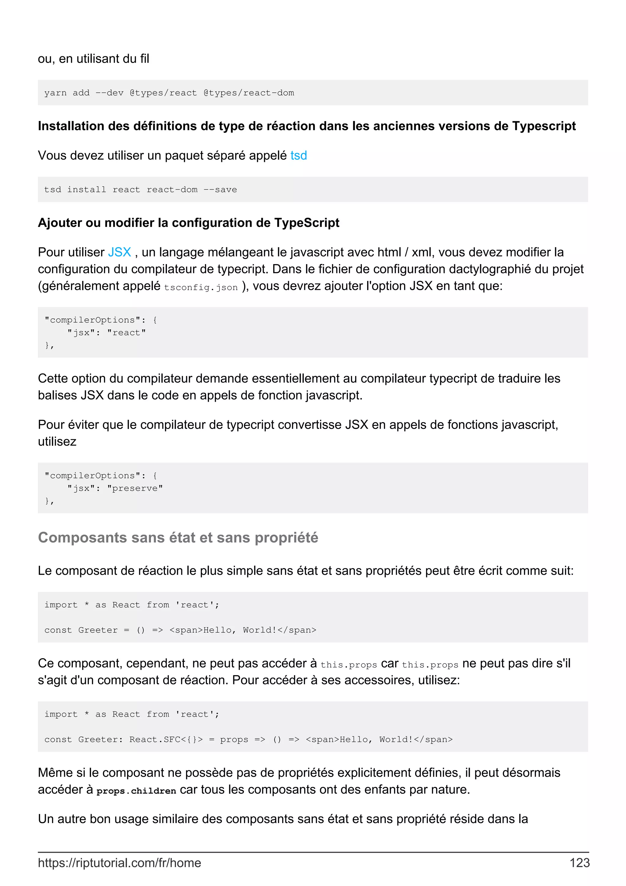 ou, en utilisant du fil
yarn add --dev @types/react @types/react-dom
Installation des définitions de type de réaction dans les anciennes versions de Typescript
Vous devez utiliser un paquet séparé appelé tsd
tsd install react react-dom --save
Ajouter ou modifier la configuration de TypeScript
Pour utiliser JSX , un langage mélangeant le javascript avec html / xml, vous devez modifier la
configuration du compilateur de typecript. Dans le fichier de configuration dactylographié du projet
(généralement appelé tsconfig.json ), vous devrez ajouter l'option JSX en tant que:
"compilerOptions": {
"jsx": "react"
},
Cette option du compilateur demande essentiellement au compilateur typecript de traduire les
balises JSX dans le code en appels de fonction javascript.
Pour éviter que le compilateur de typecript convertisse JSX en appels de fonctions javascript,
utilisez
"compilerOptions": {
"jsx": "preserve"
},
Composants sans état et sans propriété
Le composant de réaction le plus simple sans état et sans propriétés peut être écrit comme suit:
import * as React from 'react';
const Greeter = () => <span>Hello, World!</span>
Ce composant, cependant, ne peut pas accéder à this.props car this.props ne peut pas dire s'il
s'agit d'un composant de réaction. Pour accéder à ses accessoires, utilisez:
import * as React from 'react';
const Greeter: React.SFC<{}> = props => () => <span>Hello, World!</span>
Même si le composant ne possède pas de propriétés explicitement définies, il peut désormais
accéder à props.children car tous les composants ont des enfants par nature.
Un autre bon usage similaire des composants sans état et sans propriété réside dans la
https://riptutorial.com/fr/home 123
 