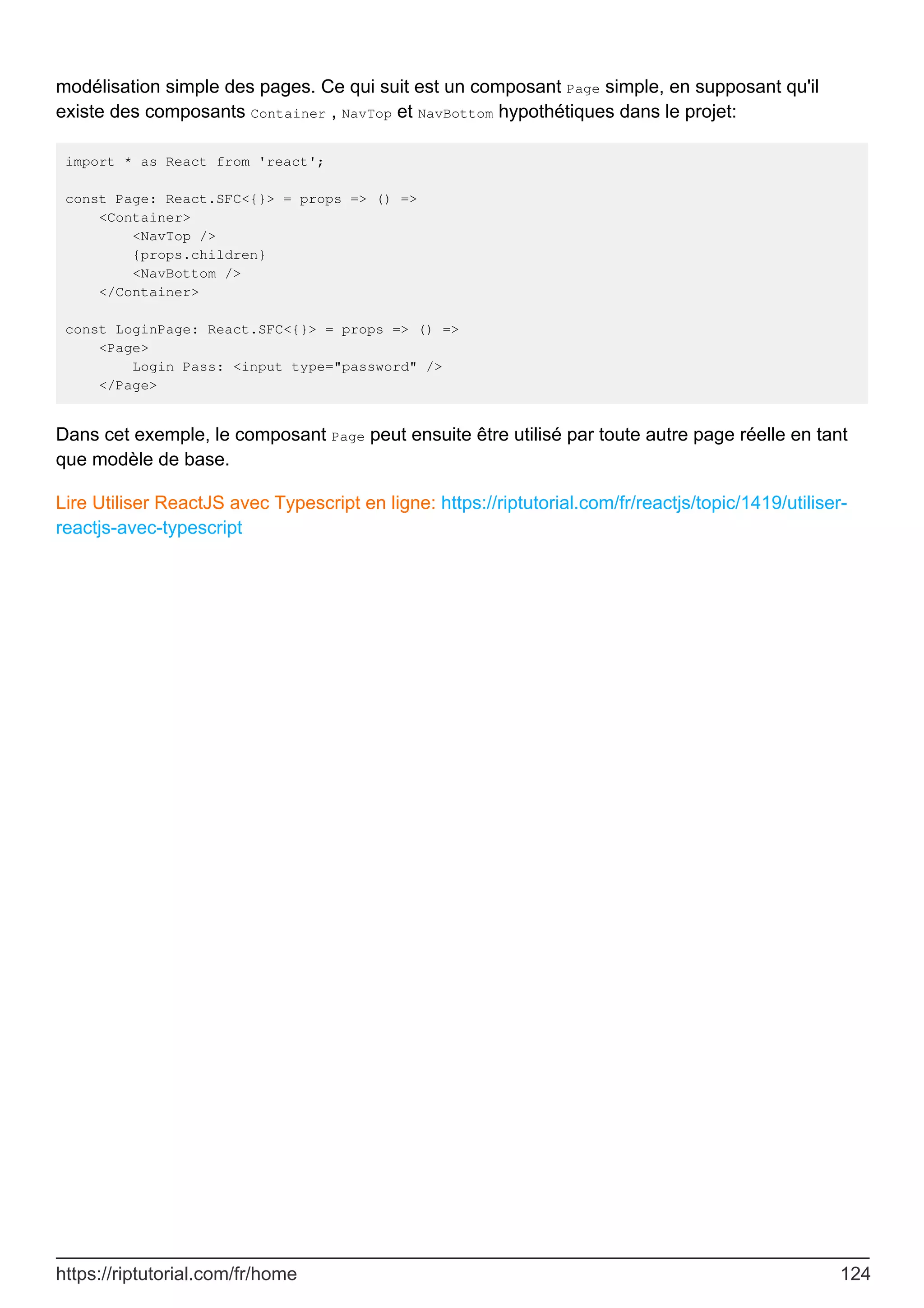 modélisation simple des pages. Ce qui suit est un composant Page simple, en supposant qu'il
existe des composants Container , NavTop et NavBottom hypothétiques dans le projet:
import * as React from 'react';
const Page: React.SFC<{}> = props => () =>
<Container>
<NavTop />
{props.children}
<NavBottom />
</Container>
const LoginPage: React.SFC<{}> = props => () =>
<Page>
Login Pass: <input type="password" />
</Page>
Dans cet exemple, le composant Page peut ensuite être utilisé par toute autre page réelle en tant
que modèle de base.
Lire Utiliser ReactJS avec Typescript en ligne: https://riptutorial.com/fr/reactjs/topic/1419/utiliser-
reactjs-avec-typescript
https://riptutorial.com/fr/home 124
 