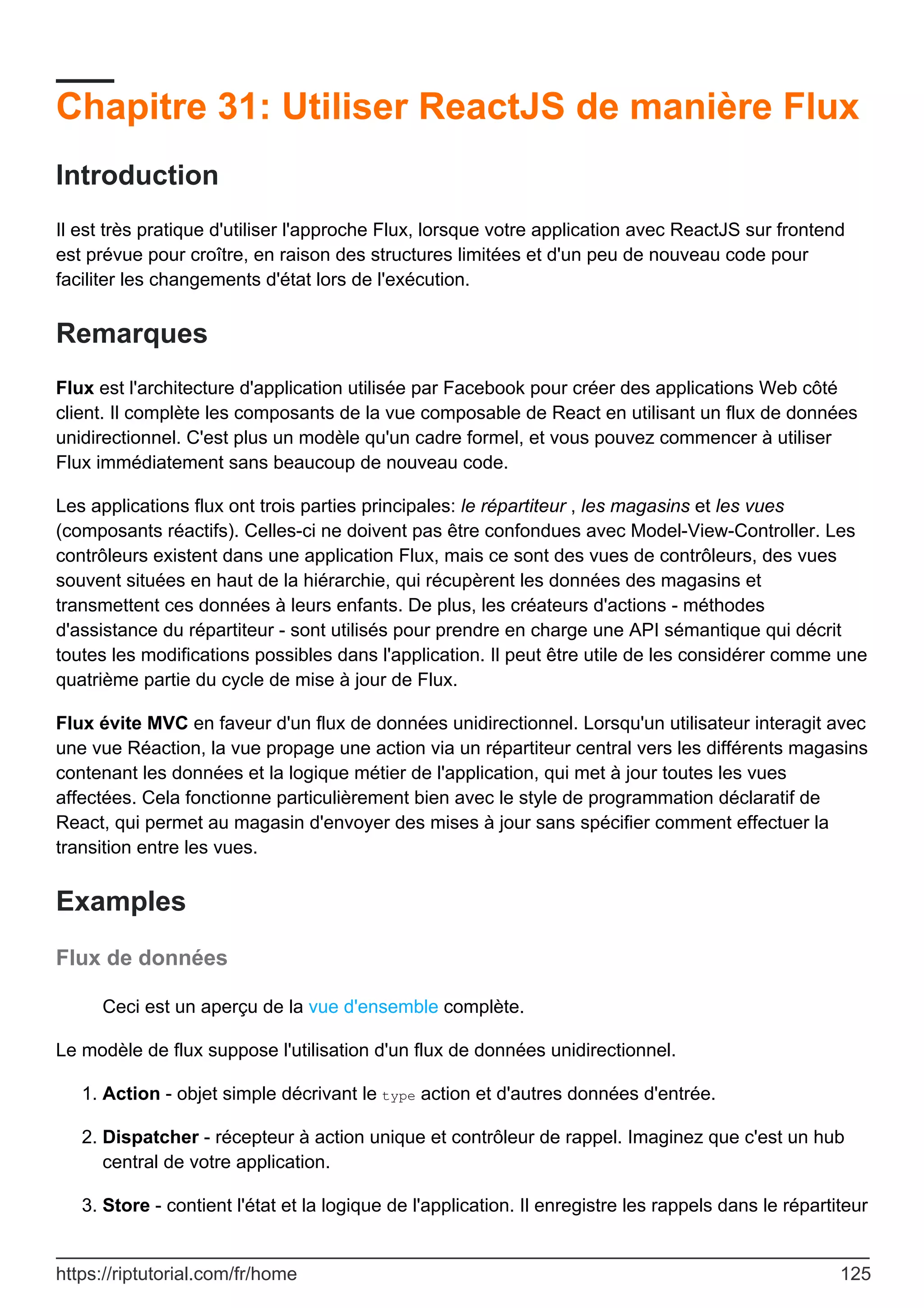 Chapitre 31: Utiliser ReactJS de manière Flux
Introduction
Il est très pratique d'utiliser l'approche Flux, lorsque votre application avec ReactJS sur frontend
est prévue pour croître, en raison des structures limitées et d'un peu de nouveau code pour
faciliter les changements d'état lors de l'exécution.
Remarques
Flux est l'architecture d'application utilisée par Facebook pour créer des applications Web côté
client. Il complète les composants de la vue composable de React en utilisant un flux de données
unidirectionnel. C'est plus un modèle qu'un cadre formel, et vous pouvez commencer à utiliser
Flux immédiatement sans beaucoup de nouveau code.
Les applications flux ont trois parties principales: le répartiteur , les magasins et les vues
(composants réactifs). Celles-ci ne doivent pas être confondues avec Model-View-Controller. Les
contrôleurs existent dans une application Flux, mais ce sont des vues de contrôleurs, des vues
souvent situées en haut de la hiérarchie, qui récupèrent les données des magasins et
transmettent ces données à leurs enfants. De plus, les créateurs d'actions - méthodes
d'assistance du répartiteur - sont utilisés pour prendre en charge une API sémantique qui décrit
toutes les modifications possibles dans l'application. Il peut être utile de les considérer comme une
quatrième partie du cycle de mise à jour de Flux.
Flux évite MVC en faveur d'un flux de données unidirectionnel. Lorsqu'un utilisateur interagit avec
une vue Réaction, la vue propage une action via un répartiteur central vers les différents magasins
contenant les données et la logique métier de l'application, qui met à jour toutes les vues
affectées. Cela fonctionne particulièrement bien avec le style de programmation déclaratif de
React, qui permet au magasin d'envoyer des mises à jour sans spécifier comment effectuer la
transition entre les vues.
Examples
Flux de données
Ceci est un aperçu de la vue d'ensemble complète.
Le modèle de flux suppose l'utilisation d'un flux de données unidirectionnel.
Action - objet simple décrivant le type action et d'autres données d'entrée.
1.
Dispatcher - récepteur à action unique et contrôleur de rappel. Imaginez que c'est un hub
central de votre application.
2.
Store - contient l'état et la logique de l'application. Il enregistre les rappels dans le répartiteur
3.
https://riptutorial.com/fr/home 125
 