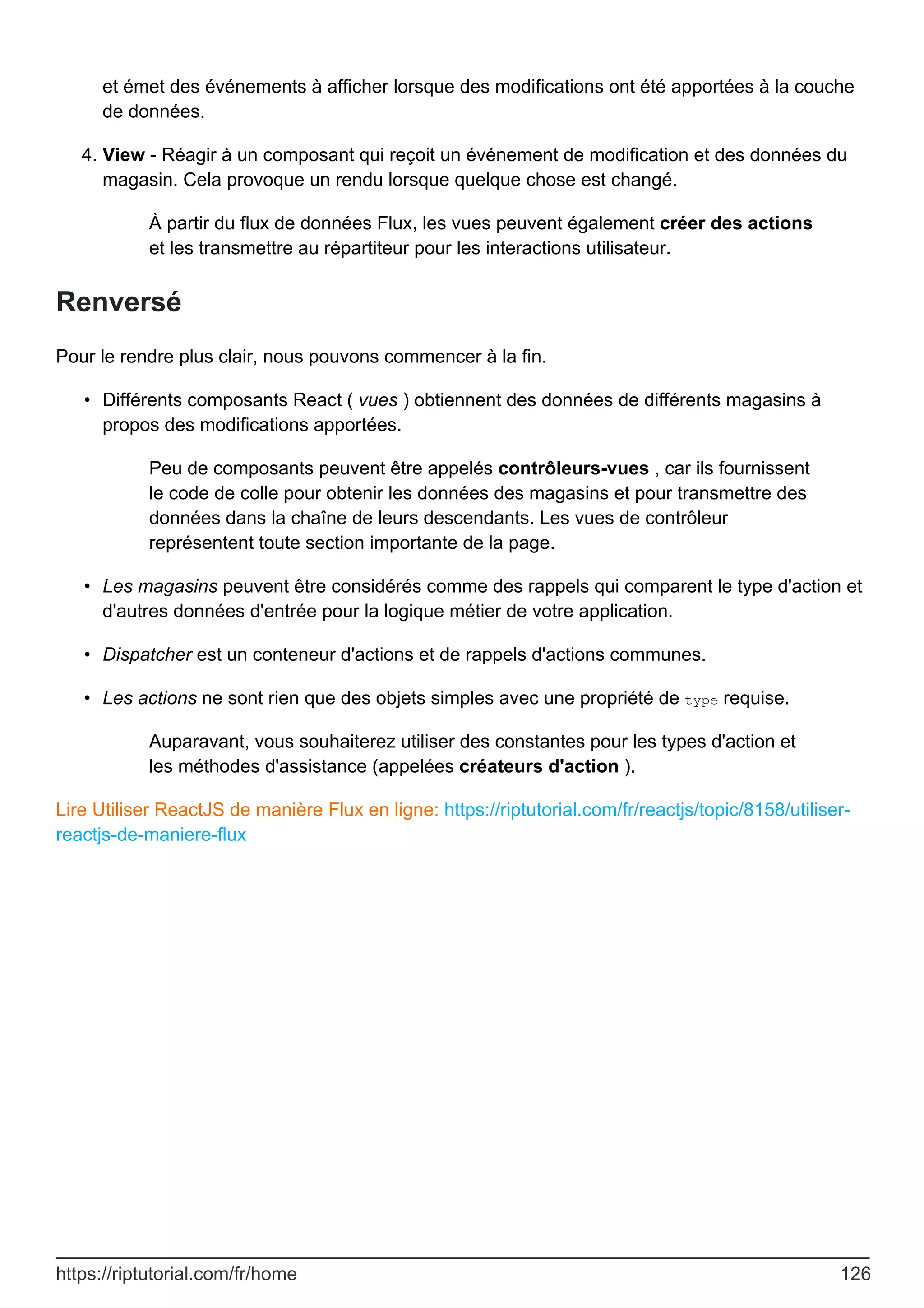 et émet des événements à afficher lorsque des modifications ont été apportées à la couche
de données.
View - Réagir à un composant qui reçoit un événement de modification et des données du
magasin. Cela provoque un rendu lorsque quelque chose est changé.
À partir du flux de données Flux, les vues peuvent également créer des actions
et les transmettre au répartiteur pour les interactions utilisateur.
4.
Renversé
Pour le rendre plus clair, nous pouvons commencer à la fin.
Différents composants React ( vues ) obtiennent des données de différents magasins à
propos des modifications apportées.
Peu de composants peuvent être appelés contrôleurs-vues , car ils fournissent
le code de colle pour obtenir les données des magasins et pour transmettre des
données dans la chaîne de leurs descendants. Les vues de contrôleur
représentent toute section importante de la page.
•
Les magasins peuvent être considérés comme des rappels qui comparent le type d'action et
d'autres données d'entrée pour la logique métier de votre application.
•
Dispatcher est un conteneur d'actions et de rappels d'actions communes.
•
Les actions ne sont rien que des objets simples avec une propriété de type requise.
Auparavant, vous souhaiterez utiliser des constantes pour les types d'action et
les méthodes d'assistance (appelées créateurs d'action ).
•
Lire Utiliser ReactJS de manière Flux en ligne: https://riptutorial.com/fr/reactjs/topic/8158/utiliser-
reactjs-de-maniere-flux
https://riptutorial.com/fr/home 126
 